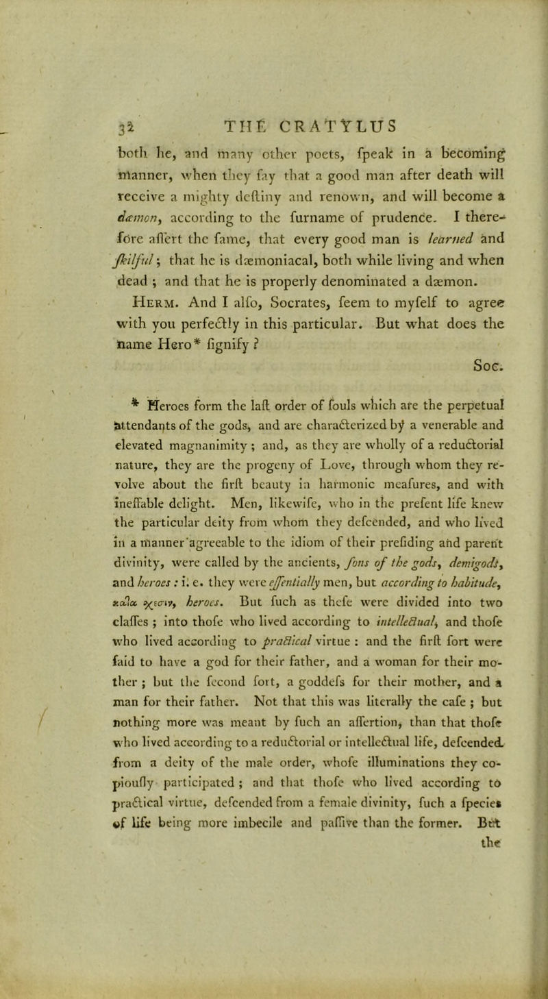 both he, and many other poets, fpeak In a becoming manner, when they fay that a good man after death will receive a mighty delllny and renown, and will become a damorty according to the furname of prudence. I there- fore all'ert the fame, that every good man Is learned and Jkilful; that he is daemonlacal, both while living and when dead ; and that he Is properly denominated a dsemon. Herm. And I alfo, Socrates, feem to myfelf to agree W'ith you perfectly In this particular. But what does the name Hero * fignify ? Soe. ^ Heroes form the lafl order of fouls which are the perpetual attendants of the gods, and are charafterized by a venerable and elevated magnanimity ; and, as they are wholly of a reduftorlal nature, they are the progeny of Love, through whom they re- volve about the firll beauty la harmonic meafures, and with ineffable delight. Men, likewlfe, who in the prefent life knew the particular deity from whom they defeended, and who lived ill a mauner'agreeable to the idiom of their prefidlng and parent divinity, were called by the ancients, fans of the gods, demigodi, and heroes ; i. e. tliey were effenlially men, but according to habitude, xctia. ^Ecriif, heroes. But fuch as thefe were divided into two claffes ; into thofe who lived according to intelleBual, and thofe who lived according to praBical virtue : and the firft fort were faid to have a god for their father, and a woman for their mo- ther ; but the fecond fort, a goddefs for their mother, and a man for their father. Not that this was literally the cafe ; but nothing more was meant by fuch an affertion, than that thofe v'ho lived according to a reduftorlal or Intellcftual life, defeended. from a deity of the male order, whofe illuminations they co- ploufly participated ; and that thofe who lived according to pra£tlcal virtue, defeended from a female divinity, fuch a fpecle* of life being more imbecile and pafTive than the former. Brt the