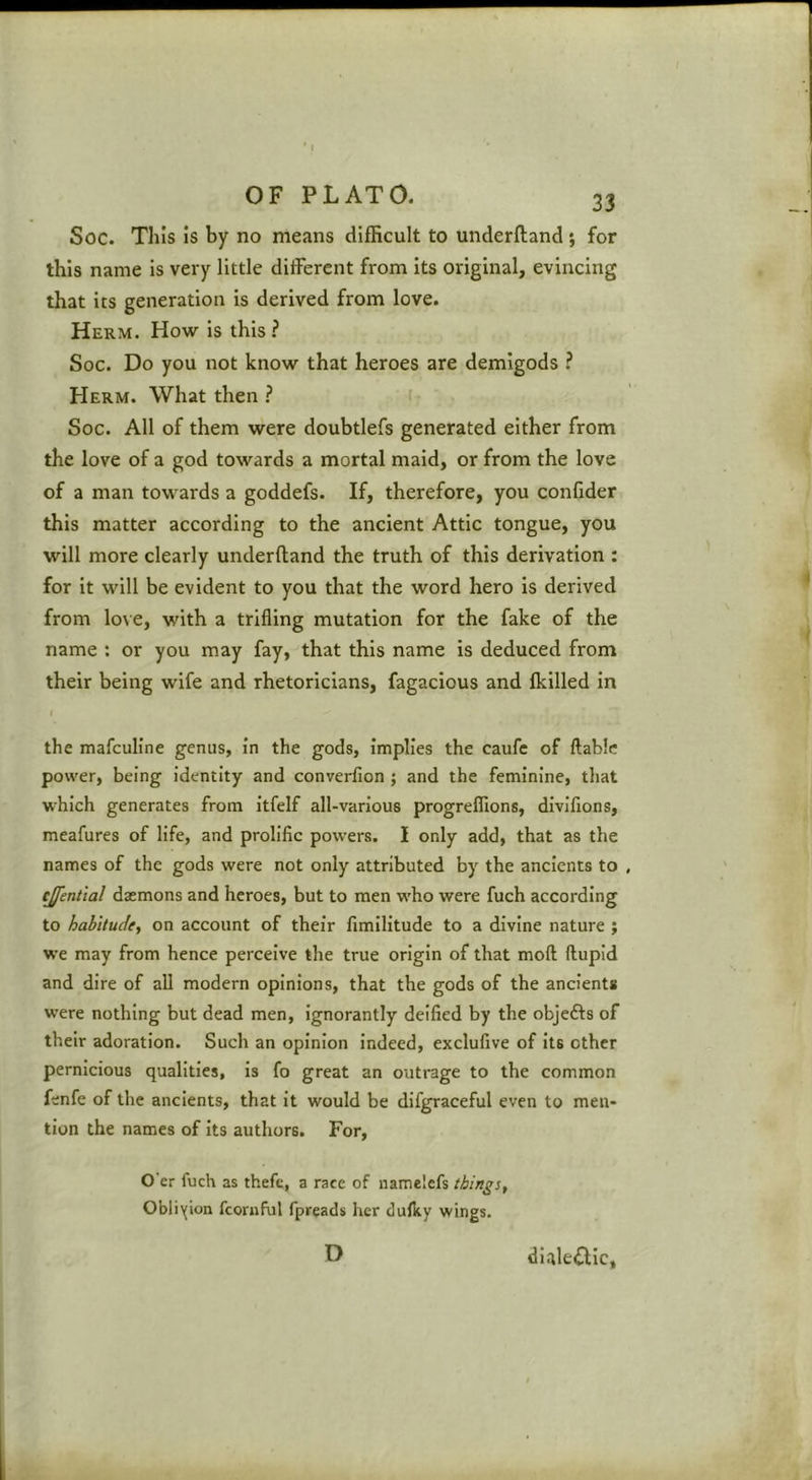 I OF PLATO. 33 Soc. This is by no means difficult to underftand ; for this name is very little different from its original, evincing that its generation is derived from love. Herm. How is this ? Soc. Do you not know that heroes are demigods ? Herm. What then ? Soc. All of them were doubtlefs generated either from the love of a god towards a mortal maid, or from the love of a man towards a goddefs. If, therefore, you confider this matter according to the ancient Attic tongue, you will more clearly underftand the truth of this derivation : for it will be evident to you that the word hero is derived from lo\ e, with a trifling mutation for the fake of the name : or you may fay, that this name is deduced from their being wife and rhetoricians, fagacious and Ikilled in ( the mafculine genus, in the gods, Implies the caufe of ftabie power, being Identity and converfion ; and the feminine, that which generates from Itfelf all-various progrefllons, divifions, meafures of life, and prolific powers. I only add, that as the names of the gods were not only attributed by the ancients to cjfential daemons and heroes, but to men who were fuch according to habitude^ on account of their fimllltude to a divine nature ; we may from hence perceive the true origin of that moft ftupid and dire of all modern opinions, that the gods of the ancient# were nothing but dead men. Ignorantly deified by the objefts of their adoration. Such an opinion indeed, exclufive of Its other pernicious qualities, is fo great an outrage to the common fenfe of the ancients, that it would be difgraceful even to men- tion the names of Its authors. For, O'er fuch as thefe, a race of iiamelcfs things, Obliyion fconiful fpreads her dulky wings. D dialectic,