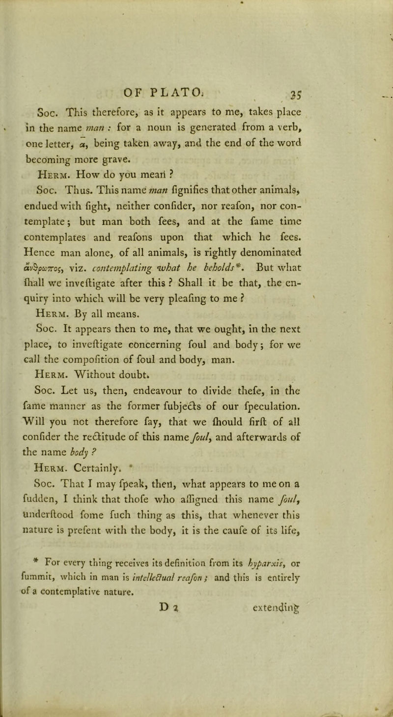 2S Soc. This therefore, as it appears to me, takes place in the name t?iari: for a noun is generated from a verb, one letter, a, being taken away, and the end of the word becoming more grave. Herm. How do you meari ? Soc. Thus. This name man fignifies that other animals, endued with fight, neither confider, nor reafon, nor con- template ; but man both fees, and at the fame time contemplates and reafons upon that which he fees. Hence man alone, of all animals, is rightly denominated av^puTTog, viz. contemplating nvhat he beholds*. But what (hall we inve(ligate after this ? Shall it be that, the en- quiry into which will be very pleafing to me ? Herm. By all means. Soc. It appears then to me, that we ought, in the next place, to inveftigate concerning foul and body; for we call the compofition of foul and body, man. Herm. Without doubt. Soc. Let us, then, endeavour to divide thefe, in the fame manner as the former fubjecls of our fpeculation. Will you not therefore fay, that we (hould fird of all confider the re£litude of this name fouly and afterwards of the name body ? Herm. Certainly. * Soc. That I may fpeak, then, what appears to me on a fudden, I think that thofe who alfigned this name fouly Underftood fome fuch thing as this, that whenever this nature is prefent with the body, it is the caufe of its life, * For every thing receives Its definition from its hyparxis, or fummit, which In man is intelledual reafon; and this is entirely of a contemplative nature. D % extendin?r