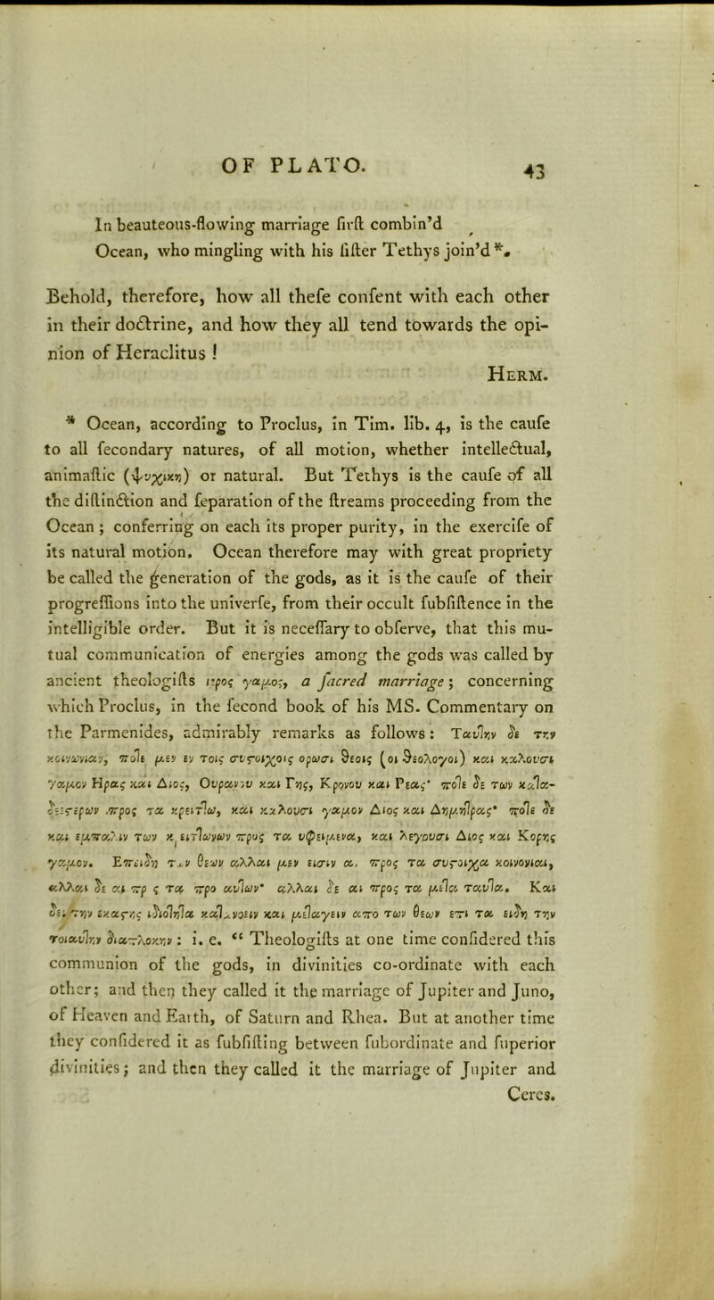 In beauteous-flowing marriage firfl; combin’d Ocean, who mingling with his lifter Tethys join’d Behold, therefore, how all thefe confent with each other in their do£l:rine, and how they all tend towards the opi- nion of Heraclitus ! Herm. * Ocean, according to Proclus, In Tim. lib. 4, is the caufe to all fecondary natures, of all motion, whether Intelleftual, animaftic or natural. But Tethys is the caufe of all the diftindtion and feparatlon of the ftreams proceeding from the Ocean ; conferring on each its proper purity, in the exercife of Its natural motion. Ocean therefore may with great propriety be called the generation of the gods, as it Is the caufe of their progreffions Into the univerfe, from their occult fubfiftence In the intelligible order. But it is neceflary to obferve, that this mu- tual communication of energies among the gods was called by ancient theologifts npo? ycijj.o;, a facred marriage; concerning which Proclus, In the fecond book of his MS. Commentary on the Parmenides, admirably remarks as follows: Tavlr,v Je rr.v jictvo/'vjay, wait (/.tv tv Toi; 9f0i{ ^oiSsoAoyoj) xat xxXoi'crt Hpai; xxi Aio.-, Ovpciiijv xxt r>)f, Kfovov xai Pco.^' vrole twv xala- .wpoj riz xpeirla;, xat yx/xo> A105 xoci Avy-yUpa;’ •noli xui eizvx/.iv Toiv Eirlto'ywv Trpuj rx xat y^eyavai Akog xxi K<ifr,g yz/xov. Eirtifij Giuju (jliv iicrtv x, TTpo; ra <7urJ‘%a xoivoyiai, xXAxi Je at TTp g tx vpa xvlaiv xXXxi xt 'rrpog tx piUx rxvlx, Kat oa/Tra ixxg-/;g iholvix xaLvasty <cat y.Qxyiit xtto run Gsun £Ti TX ii^rj Tijv roixvlr.t ^txrrXoKYi): I. e. “ Theologifts at one time confidered this communion of the gods, in divinities co-ordinate with each otlicr; and then they called it the marriage of Jupiter and Juno, of Heaven and Earth, of Saturn and Rhea. But at another time they confidered It as fubfifting between fubordinate and fuperior divinities; and then they called it the marriage of Jupiter and Ceres.