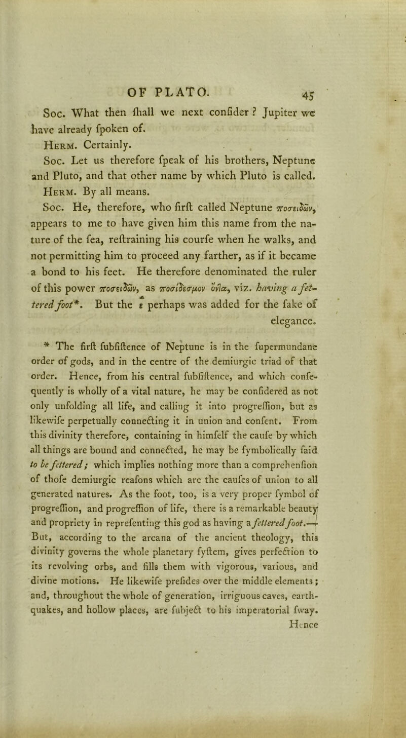 Soc. What then fliall we next confider ? Jupiter wc have already fpoken of. Herm. Certainly. Soc. Let us therefore fpeak of his brothers, Neptune and Pluto, and that other name by which Pluto is called. Herm. By all means. Soc. He, therefore, who firft called Neptune TToersi^uVf appears to me to have given him this name from the na- ture of the fea, reftraining his courfe when he walks, and not permitting him to proceed any farther, as if it became a bond to his feet. He therefore denominated the ruler of this power TrotreiJwv, as Troalha/jiov ovla, viz. having a fet- tered foot*. But the E perhaps was added for the fake of elegance. * The firft fubfiftence of Neptune is in the fupermundane order of gods, and in the centre of the demiurgic triad of that order. Hence, from his central fubfiftence, and which confe- quently is wholly of a vital nature, he may be confidered as not only unfolding all life, and calling it into progreflion, but as likewife perpetually connefting it in union and confent. From this divinity therefore, containing in himfelf the caufe by which all things are bound and connefted, he may be fymbolically faid to be fettered; which implies nothing more than a comprehenfion of thofe demiurgic reafons which are the caufes of union to all generated natures. As the foot, too, is a veiy proper fymbol of progreflion, and progreflion of life, there Is a remarkable beauty and propriety in reprefenting this god as having a fetteredfoot.—i But, according to the arcana of the ancient theology, this divinity governs the whole planetary fyftem, gives perfeftion to Its revolving orbs, and fills them with vigorous, various, and divine motions. He likewife prefides over the middle elements ; and, throughout the whole of generation, irriguous caves, earth- quakes, and hollow places, are fubjeft to his imperatorial fway. Hence