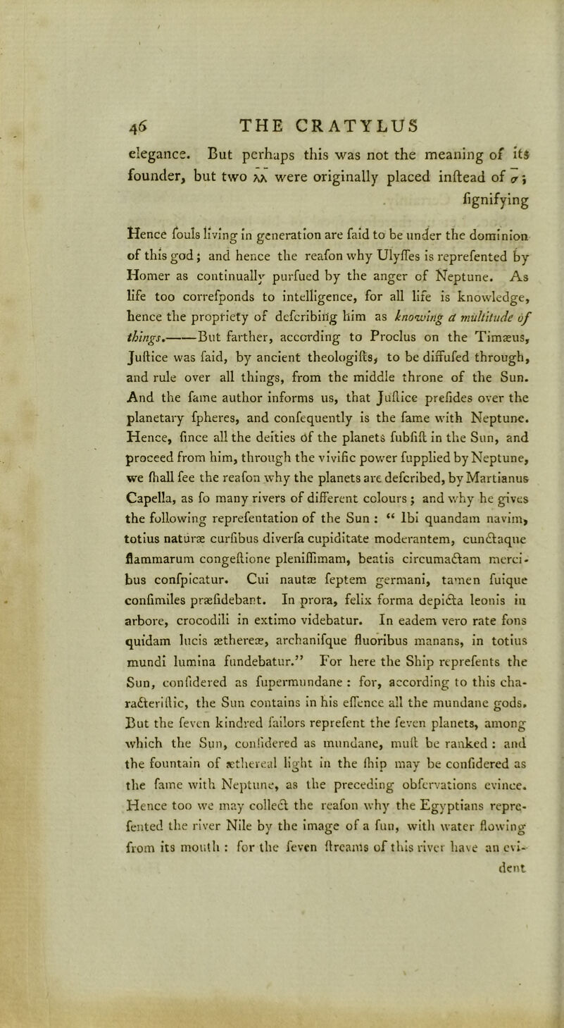 elegance. But perhaps this was not the meaning of it$ founder, but two m were originally placed inftead of a; fignifying Hence fouls living in generation are fald to be under the dominion of this god; and hence the reafon why Ulyffes is reprefented by Homer as continually purfued by the anger of Neptune. As life too correfponds to intelligence, for all life is knowledge, hence the propriety of defcribiilg him as knoiving a multitude of things. But farther, according to Proclus on the Timseus, Juftice was faid, by ancient theologifts, to be diffufed through, and rule over all things, from the middle throne of the Sun. And the fame author informs us, that Julllce prelides over the planetary fpheres, and confequently Is the fame with Neptune. Hence, fince all the deities of the planets fubfift In the Sun, and proceed from him, through the vivific power fupplied by Neptune, we fhall fee the reafon why the planets are deferibed, by Martianus Capella, as fo many rivers of different colours ; and why he gives the following reprefentation of the Sun : “ Ibi quandam navim, totius naturae curfibus diverfa cupiditate moderantem, cundlaque flammarum congeftione plenlflimam, beatls circumaftam mercl- bus confpicatur. Cui nautae feptem germani, tamen fuique confimiles praefidebant. In prora, felix forma depifta leonis in arbore, crocodili in extimo videbatur. In eadem vero rate fons quidam lucis sethereoe, archanifque fluoribus manans, in totius mundl lumlna fundebatur.” For here the Ship reprefents the Sun, confidered as fupermundane : for, according to this cha- radterillic, the Sun contains In his effence all the mundane gods. But the feven kindred fallors reprefent the feven planets, among which the Sun, conlidered as mundane, mull be ranked : and the fountain of sthereal light In the fhip may be confidered as the fame with Neptune, as the preceding obfervatlons evince. Hence too we may collect the reafon why the Egyptians repre- fented the river Nile by the Image of a fun, with water flowing from its mouth : for the feven Itrcams of this river have an evi- dent