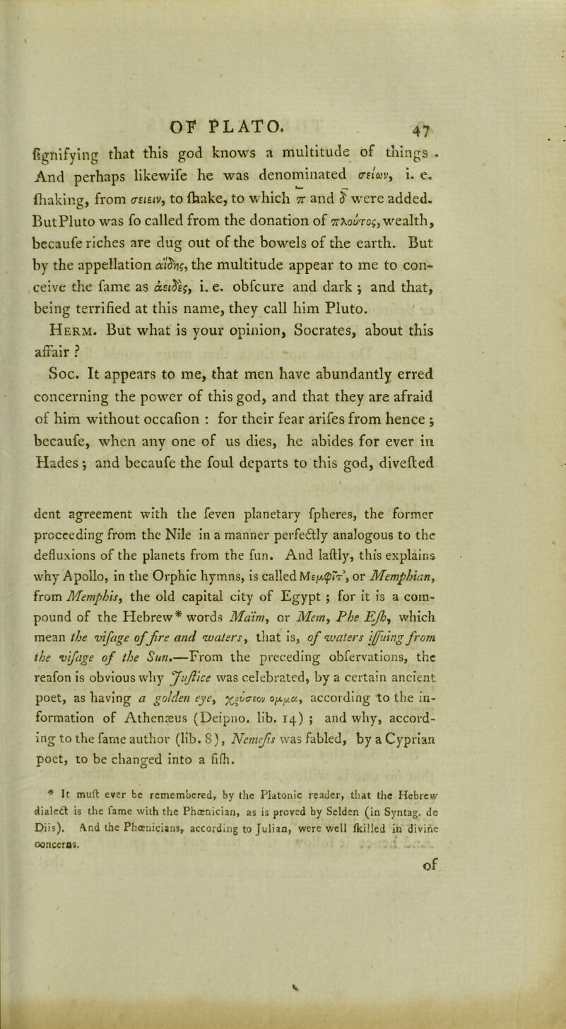fi^nifying that this god knows a multitude of things . And perhaps likewife he was denominated acluvy i. c, (haklng, from ffsiuv, to fhake, to which it and S' were added. But Pluto was fo called from the donation of 9r^o^;To^, wealth, bccaufe riches are dug out of the bowels of the earth. But by the appellation a'lSu;, the multitude appear to me to con- ceive the fame as asiJe;, i. e. obfcure and dark ; and that, being terrified at this name, they call him Pluto. ' Herm. But what is your opinion, Socrates, about this affair ? Soc. It appears to me, that men have abundantly erred concerning the power of this god, and that they are afraid of him without occafion : for their fear arifes from hence ; becaufe, when any one of us dies, he abides for ever in Hades •, and becaufe the foul departs to this god, divefted dent agreement with the feven planetary fpheres, the former proceeding from the Nile in a manner perfeftly analogous to the defluxions of the planets from the fun. And laftly, this explains why Apollo, in the Orphic hymns, is calledMEji^ipr-r’, or Memphian, from Memphis, the old capital city of Egypt ; for it is a com- pound of the Plebrew* words Maim, or Mem, Phe EJh, which mean the vifage ofjlre and ivalers, that is, of waters ffuing from the vifcige of the Sun,—From the preceding obfervations, the reafon is obvious why fuflice was celebrated, by a certain ancient poet, as having a golden eye, ofty.a, according to the in- formation of Athenseus (Deipno. lib. 14) ; and why, accord- ing to the fame author (lib. 8), Nemefts was fabled, by a Cyprian poet, to be changed Into a fifh. ■* It muft ever be remembered, by the Platonic reader, that the Hebrew dialedl is the fame with the Phoenician, as is proved by Selden (in Syntag. de Diis). A.nd the Phoenicians, according to Julian, were well Ikilled in divine concerns. of