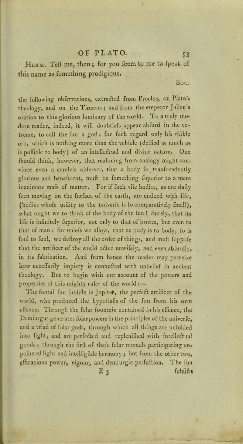 Herm. Tell me, then j for you feem to me to fpeak of this name as fomething prodigious. Soc. the following obfer\-ations, extraftcd from Procliis, on Plato’s theology, and on the Tima:us ; and from the emperor Julian’s oration to this glorious luminary of the world. To a truly mo- dern reader, indeed, it will doubilefs appear abfurd in the ex- treme, to call the fun a god ; for fuch regard only his vifible orb, which is nothing more than the vehicle (deified as much as is poffible to body) of an intelleftual and divine nature. One fhould think, however, that reafoning from analogy might con- vince even a cai’elefs obferver, that a body fo ^ tranfcendently glorious and beneficent, muft be fomething fuperlor to a mere inanimate mafs of matter. For if fuch vile bodies, as are daily feen moving on the furface of the earth, are endued with life, (bodies whofe utility to the Univerfc is fo comparatively fmall), what ought we to think of the body of the fun ! Surely, that its life Is Infinitely fuperlor, not only to tliat of brutes, but even to that of man : for unlefs we allow, that as body is to body, fo Is foul to foul, we dellroy all the order of things, and muft fuppefe that the artificer of the world afted unwifely, and even abfurdly, in its fabrication. And from hence the reader may perceive how necelTarily Impiety is connedled with unbelief in ancient theology. But to begin with our account of the powers and properties of this mighty ruler of the world :— The fontal fun fubfifts in Jupitc#, the perfeft artificer of the world, who produced the hypoftafis of the fun from his own effence. Through the folar fountain contained in hisefience, the Derniurgus generates folarpowers In the principles of the univerfe, and a triad of folar gods, through which all things are unfolded into light, and are perfefted and replenifned with intelleftual goods ; through the firft of thefe folar monads participating un'. polluted light and Intelligible harmony ; but from the other two, (fficacious power, vigour, and demiurgic perfection. The fun E 3 fubfifti