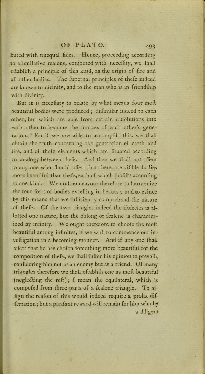 buted with unequal fides. Hence, proceeding according to aflimilative reafons, conjoined with neceffity, we fhall ellablllh a principle of this kind, as the origin of fire and all other bodies. The fupernal principles of thefe indeed are known to divinity, and to the man who is in friendflrip with divinitv. But it is neceflary to relate by what means four moft beautiful bodies were produced ; diffimllar indeed to each other, but which are able from certain dlflblutlons into each other to become the fources of each other’s gene- ration. For if we are able to accompllfli this, we fliall obtain the truth concerning the generation of earth and fire, and of thofe elements which are fituated according to analogy between thefe. And then we fliall not alTent to any one w'ho fliould afi'ert that there are vifible bodies more beautiful than thefe, each of which fubfifts according to one kind. We mull endeavour thei*eforc to harmonize the four forts of bodies excelling in beauty •, and to evince by this means that we fufficiently comprehend the nature of thefe. Of the two triangles indeed the ifofceles is al- lotted one nature, but the oblong or fcalene Is charadfer- Ized by infinity. We ought therefore to choofe the moll beautiful among infinites, if we wifli to commence our in- veftigation in a becoming manner. And if any one fhall aflert that he has chofen fomething more beautiful for the compofition of thefe, we fliall fuffer his opinion to prevail; confidering him not as an enemy but as a friend. Of many triangles therefore we fliall eftablifli one as moll beautiful (negledling the reft); I mean the equilateral, which is compofed from three parts of a fcalene triangle. To af- fign the reafon of this would indeed require a prolix dif- fertation; but a plcafant reward will remain for him who by a diligent