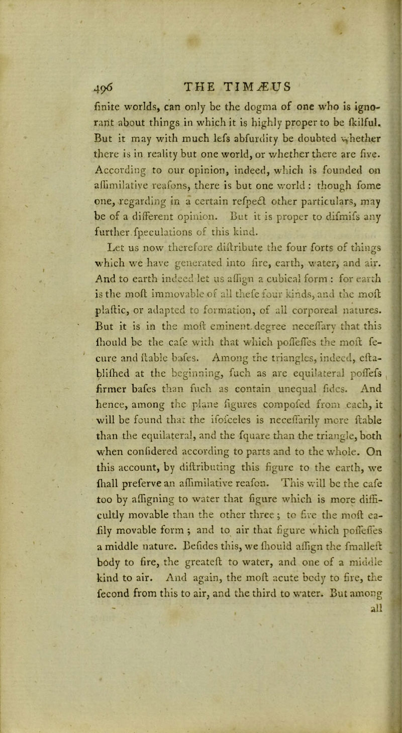 i finite worlds, can only be the dogma of one who is igno- rant about things in which it is highly proper to be fkilful. But it may with much lefs abfurdity be doubted v^hether there is in reality but one world, or whether there are live. According to our opinion, indeed, which is founded on allimilative reafons, there is but one world : though fome one, regarding in a certain refpedl other particulars, may be of a diiTerent opinion. But it is proper to difmifs any further fpeculations of this kind. Let us now therefore cliilribute the four forts of things which we have generated into lire, earth, water, and air. And to earth indeed let us alTign a cubical form : for earth is the moll immovable of all thefe four kinds, and the moll plaftic, or adapted to formation, of ail corporeal natures. But it is in the moft eminent, degree necelTary that this fliould be the cafe witli that which polfelTes the moft fe- * cure and liable bmes. Among the triangles, indeed, ella- blilhed at the beginning, fuch as are equilateral poffefs , firmer bafes than fuch as contain unequal Tides. And hence, among the plane ligures compofed from each, it will be found that the ifofceles is necelTarily more liable than the equilateral, and the fquare than the triangle, both when confidered according to parts and to the whole. On this account, by dillributing this figure to the earth, we fliall preferve an alTimliative reafon. This will be the cafe too by alhgning to water that figure which is more dilE- > cultly movable than the other three; to five the moll ea- t fily movable form ; and to air that figure which pofiefies ' a middle nature. Befides this, we Ihouid aflign the fmrdlefl body to fire, the greatell to water, and one of a middle ^ kind to air. And again, the moll acute bedy to fire, the t fecond from this to air, and the third to water. But among all