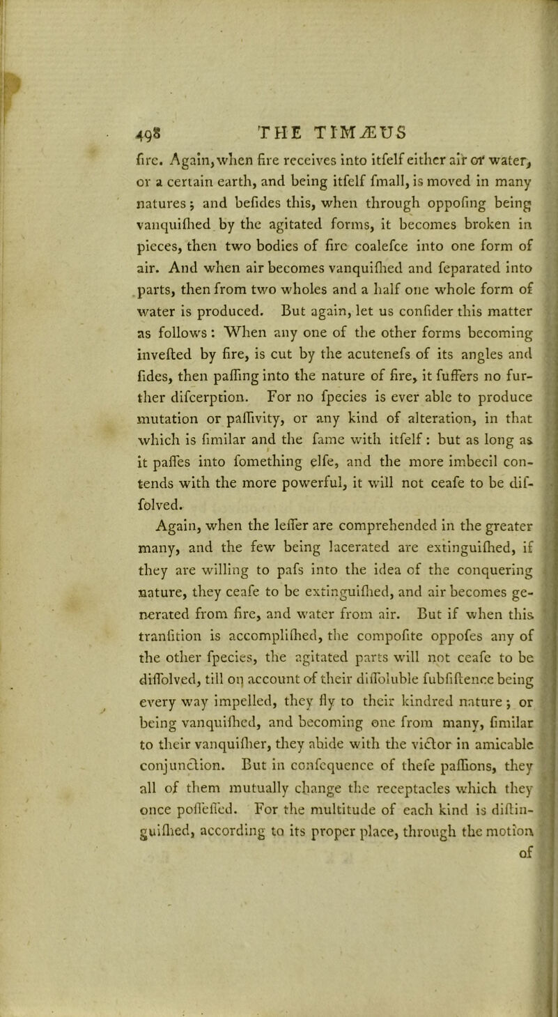 fire. Again, when fire receives into itfelf either air of water, or a certain earth, and being itfelf fmall, is moved in many natures; and befides this, when through oppofing being vanquiflted by the agitated forms, it becomes broken in pieces, then two bodies of fire coalefce into one form of air. And when air becomes vanquiflied and feparated into .parts, then from two wholes and a half one whole form of water is produced. But again, let us confider this matter as follows: When any one of the other forms becoming invefled by fire, is cut by the acutenefs of its angles and fides, then pafling into the nature of fire, it fufFers no fur- ther difeerption. For no fpecies is ever able to produce mutation or paffivity, or any kind of alteration, in that which is fimllar and the fame with itfelf: but as long as it paffes into fomethlng elfe, and the more imbecll con- tends with the more powerful, it will not ceafe to be dif- folved. Again, when the leffer are comprehended in the greater many, and the few being lacerated are extingulflred, if they are willing to pafs into the idea of the conquering nature, they ceafe to be extinguiflied, and air becomes ge- nerated from fire, and water from air. But if when this tranfitlon is accompliflied, the compofite oppofes any of the other fpecies, the agitated parts will not ceafe to be difiblved, till oq account of their dliToIuble fubfiftence being every way impelled, they fly to their kindred nature; or being vanquiflied, and becoming one from many, fimilar to their vanquiflier, they abide with the victor in amicable conjunction. But in confcquence of thefe paflions, they all of them mutually change the receptacles which they once poflefled. For the multitude of each kind is diflin- gulflied, according to its proper place, through the motion of