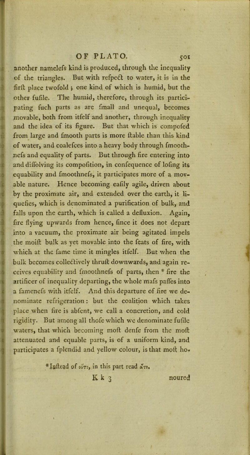 I OF PLATO. SOI I another namclefs kind is produced, through the inequality 0 of the triangles. But with refpedl: to water, it is in the 3 firfl; place twofold •, one kind of which is humid, but the c other fufile. The humid, therefore, through its partici- q fating fuch parts as are fmall and unequal, becomes j movable, both from itfelf and another, through inequality a and the idea of its figure. But that which is compofed B from large and fmooth parts is more liable than this kind 9 of water, and coalefces into a heavy body through fmooth- 1 nefs and equality of parts. But through fire entering into i and diflblving its compofition, in confequence of lofing its 9 equability and fmoothnefs, it participates more of a mov- ^ able nature. Hence becoming eafily agile, driven about by the proximate air, and extended over the earth, it li- iquefies, which is denominated a purification of bulk, and falls upon the earth, which is called a defiuxion. Again, fire flying upwards from hence, fince it does not depart ^ into a vacuum, the proximate air being agitated impels I the moift bulk as yet movable into the feats of fire, with I which at the fame time it mingles itfelf. But when the bulk becomes colleftively thrull downwards, and again re- ceives equability and fmoothnefs of parts, then * fire the artificer of inequality departing, the whole mafs pafles into a famenefs with itfelf. And this departure of fire we de- nominate refrigeration: but the coalition which takes place when fire is abfent, we call a concretion, and cold rigidity. But among all thofe which we denominate fufile waters, that which becoming moll denfe from the moll attenuated and equable parts, is of a uniform kind, and participates a fplendid and yellow colour, is that moll ho« ♦loflead of otlrs, In this part read a7i, K k 3 noured 1