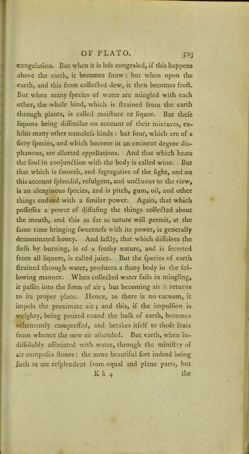 congelation. But when it Is lefs congealed, if this happens •above the earth, it becomes fnow : but when upon the earth, and this from collected dew. It then becomes froft. But when many fpccies of water are mingled with each other, the whole kind, which is (trained from the earth ■through plants, is called moifture or liquor. But thefe liquors being dKTimilar on account of their mixtures, ex- hibit many other namelefs kinds : but four, which are of a fiery fpecies, and which become in an eminent degree dia- phanous, are allotted appellations. And that which heats the foul in conjuiiftion with the body is called wine. . But that which is fniooth, and fegregative of the fight, and on this account fplendld, refulgent, and un£l;uous to the view, is an oleaginous fpecies, and is pitch, gum, oil, and other things endued with a (imilar power. Again, that which polTeffes a power of difFufmg the things collefted about the mouth, and this as far as nature will permit, at the fame time bringing fweetnefs with its power, is generally denominated honey. And laftly, that which dllTolves the (le(h by burning, is of a frothy nature, and Is fecreted from all liquors, is called juice. But the fpecies of earth drained through water, produces a dony body in the fol- lowing manner. When colle6led water fails in mingling, it palTes Into the form of air ; but becoming air It returns to its proper place. Hence, as there is no vacuum, it impels the proximate air ; and this, if the impulfion is v/elghty, being poured round the bulk of earth, becomes- vehemently compreffed, and betakes itfelf to thofe feats from whence the new air afeehded. But earth, when In- didolubly alTociatcd with water, through the minidry of air compofes dones : the more beautiful fort indeed being fuoh as are refplendent from equal and plane parts, but K k 4 the