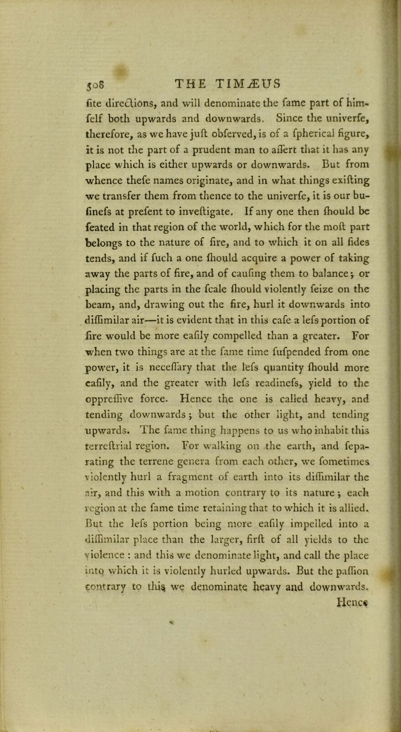 fite dircclions, and will denominate the fame part of hlm- felf both upwards and downwards. Since the univerfe, therefore, as we have juft obferved, is of a fpherical figure, it is not the part of a prudent man to aiTert that it has any place which is either upwards or downwards. But from whence thefe names originate, and in what things exifting we transfer them from thence to the univerfe, it is our bu- finefs at prefent to inveftigate. If any one then fhould be feated in that region of the world, which for the moft part belongs to the nature of fire, and to which it on all fides tends, and if fuch a one fliould acquire a power of taking away the parts of fire, and of caufing them to balance j or placing the parts in the fcale fliould violently feize on the beam, and, drawing out the fire, hurl it downwards into diffimilar air—it is evident that in this cafe a lefs portion of fire would be more eafily compelled than a greater. For ■when two things are at the fame time fufpended from one power, it is necefl’ary that tlie lefs quantity fhould more eafily, and the greater with lefs readinefs, yield to the oppreilive force. Hence the one is called heavy, and tending downwards ; but the other light, and tending upwards. The fame thing happens to us who inhabit this terreftrial region. For walking on the earth, and fepa- rating the terrene genera from each other, we fometimea violently hurl a fragment of earth into its diffimilar the nir, and this with a motion contrary to its nature j each region at the fame time retaining that to which it is allied. But the lefs portion being more eafily impelled into a diffimilar place than the larger, firft of all yields to the violence : and this we denominate light, and call the place intq which it is violently hurled upwards. But the paffion contrary to thi^ w'e denominate heavy and downwards. Heuct