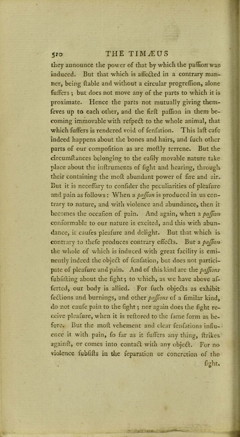 they announce the power of that by which the pafhon war. induced. But that which is afFefted in a contrary man- ner, being ftable and without a circular progreflion, alone fufFers ; but does not move any of the parts to w'hich it is proximate. Hence the parts not mutually giving them- feves up to each other, and the firft paflion in them be- coming immovable with refpedl to the whole animal, that which fulFers is rendered void of fenfation. This laft cafe indeed happens about the bones and hairs, and fuch other parts of our compofition as are moflly terrene. But the circumftances belonging to the eafily movable nature take place about the inftrunients of fight and hearing, through their containing the moil abundant power of fire and air. But it is necefTary to confider the peculiarities of pleafure and pain as follows : When a pnjfion is produced in us con- trary to nature, and with violence and abundance, then it becomes the occafion of pain. And again, when a pajfion- conformable to our nature is excited, and this with abun- dance, it caufes pleafure and delight. But that which is contrary to thefe produces contrary effcfls. But a pajjfton the whole of which is Induced with great facility is emi- nently indeed the objecl of fenfation, but does not partici- pate of pleafure and pain. A.nd of this kind are the pajjio/ts- fubfifting about the fight-, to which, as we have above af- ferted, our body is allied. For fuch objects as exhibit fedlions and burnings, and other pnjfions of a fimilar kind, do not caufe pain to the fight; nor again does the fight re- ceive pleafure, wdien it is reftored to the fame form as be- fore. But the mofl vehement and clear fenfations infiu-- e-nce it with pain, fo far as it fuflers any thing, ftrikes agalnfl:, or comes into contafl with any obje£l. For no violence fubfifts in the reparation or concretion of the . fijht.