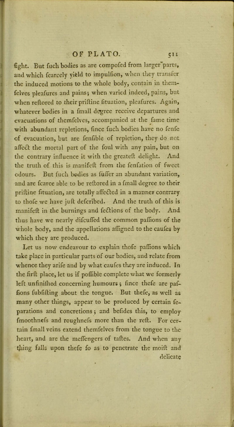 fight. But fuch bodies as are compofed from larger^parts, and which fcarcely yifcid to impulfion, when they transfer the induced motions to the whole body, contain in them- felves pleafures and pains; when varied indeed, pains, but when reftored to their priftine fituation, pleafures. Again, whatever bodies in a fmall degree receive departures and evacuations of thcmfelves, accompanied at the fame time with abundant repletions, finee fuch bodies have no fenfe of evacuation, but are fenfible of repletion, they do not afFecb the mortal part of the foul with any pain, but on the contrary influence it with the greatell delight. And the truth of this is manifcft from the fenfation of fweet odours. But fuch bodies as fuiTer an abundant variation, and are fcarce able to be reftored in a fmall degree to their priftine fituation, are totally affeifted in a manner eonrrary to thofe we have juft defcribed. And the truth of this is manifeft in the burnings and fe£l:ions of the body. And thus have we nearly difcufled the common palTions of the whole body, and the appellations alTigned to the caufes by which they are produced. Let us now endeavour to explain thofe paflions which take place in particular parts of our bodies, and relate from whence they arife and by what caufes they are induced. In the firft place, let us if poffible complete what we formerly left unfiniflred concerning humours ; fmce thefe are paf- fions fubfifting about the tongue. But thefe, as well as many other things, appear to be produced by certain re- parations and concretions 5 and befides this, to employ fmoothnefs and roughnefs more than the reft. For cer- tain fmall veins extend themfelves from the tongue to the heart, and are the meffengers of taftes. And when any tjiing falls upon thefe fo as to penetrate the moift and delicate