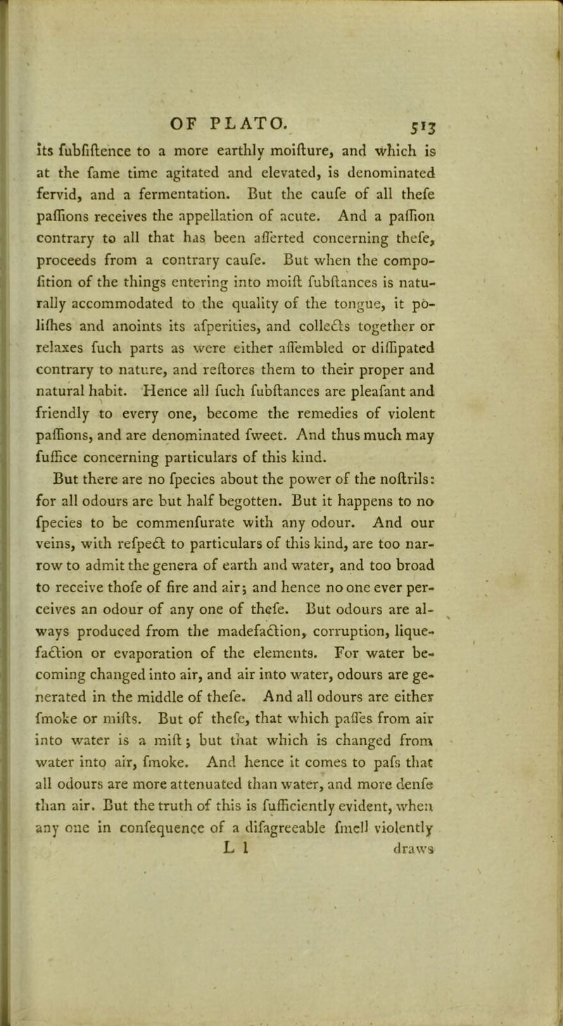 its fubfiftence to a more earthly moifture, and which is at the fame time agitated and elevated, is denominated fervid, and a fermentation. But the caufe of all thefe paflions receives the appellation of acute. And a padion contrary to all that has been aflerted concerning thefe, proceeds from a contrary caufe. But when the compo- fition of the things entering into moift fubftances is natu- rally accommodated to the quality of the tongue, it po- Jithes and anoints its afperities, and collects together or relaxes fuch parts as were either aflembled or diffipated contrary to nature, and reftores them to their proper and natural habit. Hence all fuch fubftances are pleafant and friendly to every one, become the remedies of violent palSons, and are denominated fweet. And thus much may fuffice concerning particulars of this kind. But there are no fpecies about the power of the noftrlls: for all odours are but half begotten. But it happens to no fpecies to be commenfurate with any odour. And our veins, with refpeof to particulars of this kind, are too nar- row to admit the genera of earth and water, and too broad to receive thofe of fire and air 5 and hence no one ever per- ceives an odour of any one of thefe. But odours are al- ways produced from the madefadlion, corruption, lique- faction or evaporation of the elements. For water be- coming changed into air, and air into water, odours are ge- nerated in the middle of thefe. And all odours are either fmoke or mifts. But of thefe, that which pafies from air into water is a mift j but that which is changed from water into air, fmoke. And hence it comes to pafs that all odours are more attenuated than water, and more denfe than air. But the truth of this is fufficlently evident, when any one in confequence of a difagreeable fmcH violently L 1 draws