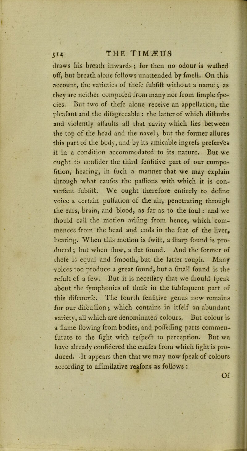 draws Ills breath inwards ; for then no odour is wafhcd off, but breath alone follows unattended by fmell. On this account, the varieties of thefe fubfift without a name ; as they are neither compofed from many nor from fimple fpe- cies. But two of thefe alone receive an appellation, the pleafant and the difagreeable : the latter of which difturbs and violently afiaults all that cavity which lies between the top of tiie head and the navel •, but the former allures this part of the body, and by its amicable ingrefs prefer/es it in a condition accommodated to its nature. But we ought to confider the third fenfitive part of our compo- fition, hearing, in fuch a manner that we may explain through what caufes the paflions with which it is con- verfant fubfift. We ought therefore entirely to define voice a certain pulfation of the air, penetrating through the ears, brain, and blood, as far as to the foul: and we ihould call the motion arifing from hence, which com- mences from the head and ends in the feat of the liver, hearing. When this motion is fwift, a ftiarp found is pro- duced; but when flow, a flat found. And the former of thefe is equal and fmooth, but the latter rough. Many voices too produce a great found, but a fmall found is the refult of a few. But it is neceflinry that we ftiould fpeak about the fymphonies of thefe in the fubfequent part of . this difeourfe. The fourth fenfitive genus now remains for our dlfcuffion; which contains in itfelf an abundant variety, all which are denominated colours. But colour is a flame flowing from bodies, and pofleffing parts commen- furate to the fight with refpeft to perception. But we have already confidered the caufes from which fight is pro- duced. It appears then that we may now fpeak of colours according to aflimilative reafons as follows : * Of