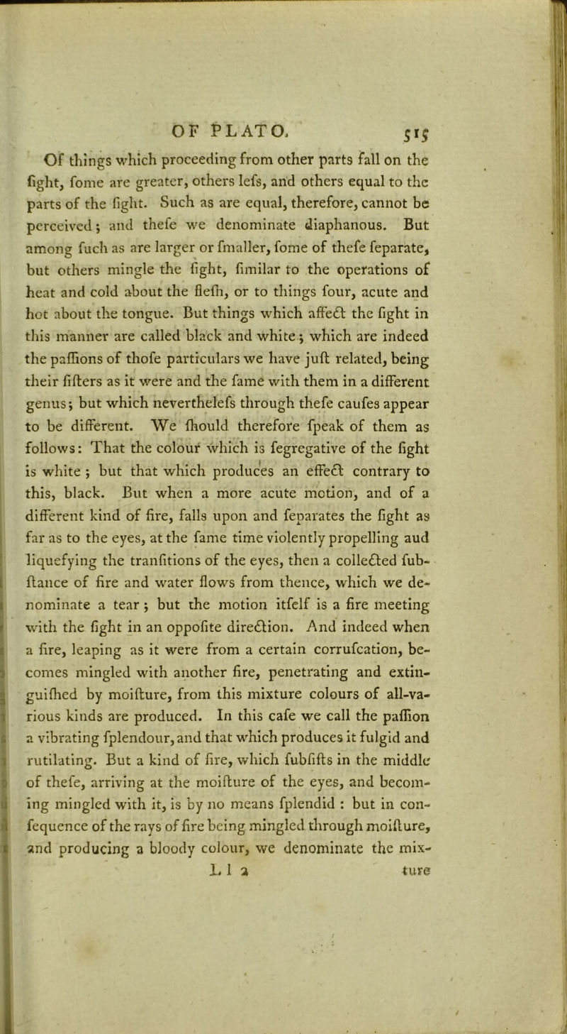 Of things which proceeding from other parts fall on the fight, fome are greater, others lefs, arid others equal to the parts of the fight. Such as are equal, therefore, cannot be perceived; and thefe we denominate diaphanous. But among fuch as are larger or fmaller, fome of thefe feparate, but others mingle the fight, fimilar to the operations of heat and cold about the flefn, or to things four, acute and hot about the tongue. But things which alfe£l: the fight in this manner are called black and white j which are indeed the paffionsof thofe particulars we have juft related, being their fifters as it were and the fame with them in a different genus; but which neverthelefs through thefe caufes appear to be different. We ftiould therefore fpeak of them as follows: That the colour which is fegregative of the fight is white ; but that which produces an effeft contrary to this, black. But when a more acute motion, and of a different kind of fire, falls upon and feparates the fight as far as to the eyes, at the fame time violently propelling aud liquefying the tranfitlons of the eyes, then a coile£led fub- ftance of fire and water flows from thence, which we de- nominate a tear; but the motion itfelf is a fire meeting with the fight in an oppofite direiftion. And indeed when a fire, leaping as it were from a certain corrufeation, be- comes mingled with another fire, penetrating and extin- guilhed by moifture, from this mixture colours of all-va- rious kinds are produced. In this cafe we call the paflion a vibrating fplendour,and that which produces it fulgid and rutllatlng. But a kind of fire, which fubfifts in the middle of thefe, arriving at the moifture of the eyes, and becom- ing mingled with it, is by no means fplendid : but in con- fequence of the rays of fire being mingled through moifture, and producing a bloody colour, we denominate the mlx- LI a ture