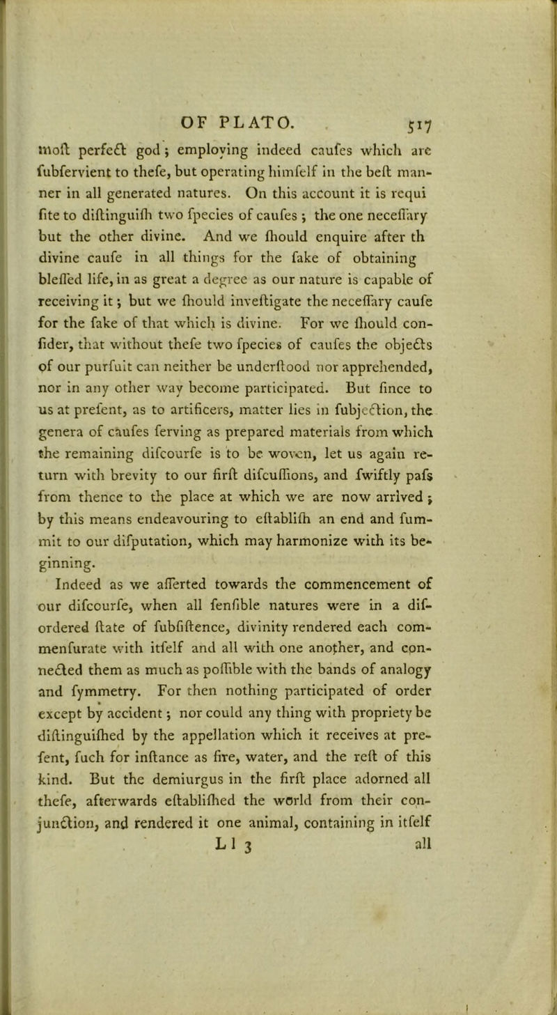 5^7 mod perfcft god; employing indeed caufes which arc fubfervient to thefe, but operating liimfelf in the bed man- ner in all generated natures. On this account it is requi fite to dldinguilln two fpecies of caufes ; the one neceflary but the other divine. And we Ihould enquire after th divine caufe in all things for the fake of obtaining blefled life, in as great a degree as our nature is capable of receiving it; but we diould invedigate the neceflary caufe for the fake of that which is divine. For we fliould con- (ider, that without thefe two fpecies of caufes the objedls of our purfult can neither be undcrdood nor apprehended, nor in any other way become participated. But fince to us at prefent, as to artificers, matter lies in fubjecf ion, the genera of caufes fervlng as prepared materials from which the remaining difcourfe is to be woven, let us again re- turn with brevity to our fird difculfions, and fwiftly pafs from thence to the place at which we are now arrived j by this means endeavouring to eftablllh an end and fum- mlt to our difputation, which may harmonize with its be- ginning. Indeed as we aflerted towards the commencement of our difcourfe, when all fenfible natures were in a dif- ordered date of fubfidence, divinity rendered each com- menfurate with Itfelf and all with one another, and epn- nedled them as much as polTible with the bands of analogy and fymmetry. For then nothing participated of order ft except by accident; nor could any thing with propriety be dldinguiflied by the appellation which it receives at pre- fent, fuch for indance as fire, water, and the red of this kind. But the demiurgus in the fird place adorned all thefe, afterwards edablilhed the world from their con- jundlion, and rendered it one animal, containing in itfelf L 1 3 all