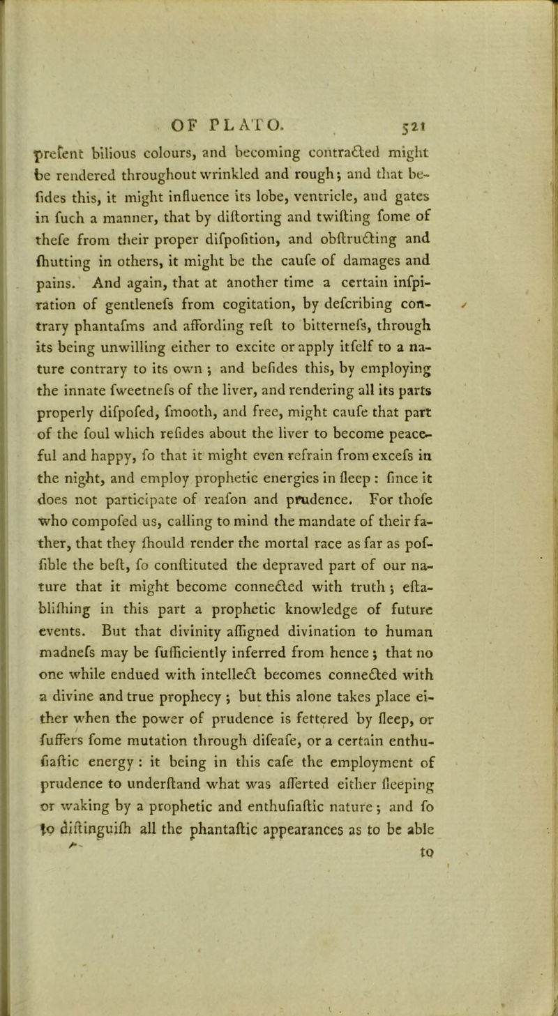 / 5^’ prerent bilious colours, and becoming contrafted might be rendered throughout wrinkled and rough; and that be- fides this, it might influence its lobe, ventricle, and gates in fuch a manner, that by diftorting and twifting fome of thefe from their proper difpofition, and obftrudfing and (hutting in others, it might be the caufe of damages and pains. And again, that at another time a certain infpi- ration of gentlenefs from cogitation, by deferibing con- ✓ trary phantafms and aflFording reft to bitternefs, through its being unwilling either to excite or apply itfelf to a na- ture contrary to its own ; and befides this, by employing the innate fweetnefs of the liver, and rendering all its parts properly difpofed, fmooth, and free, might caufe that part of the foul which refides about the liver to become peace- ful and happy, fo that it might even refrain from excefs in the night, and employ prophetic energies in fleep : fince it does not participate of reafon and prudence. For thofe who compofed us, calling to mind the mandate of their fa- ther, that they fhould render the mortal race as far as pof- fible the beft, fo conftituted the depraved part of our na- ture that it might become conne£led with truth *, efta- blifhing in this part a prophetic knowledge of future events. But that divinity afligned divination to human madnefs may be fufiiciently inferred from hence ; that no one while endued with intellect becomes conne6l:ed with a divine and true prophecy ; but this alone takes place ei- ther when the power of prudence is fettered by fleep, or fufFers fome mutation through difeafe, or a certain enthu- fiaftic energy : it being in this cafe the employment of prudence to underftand what was aflerted either fieeping or waking by a prophetic and enthufiaftic nature; and fo io diftinguifti all the phantaftic appearances as to be able