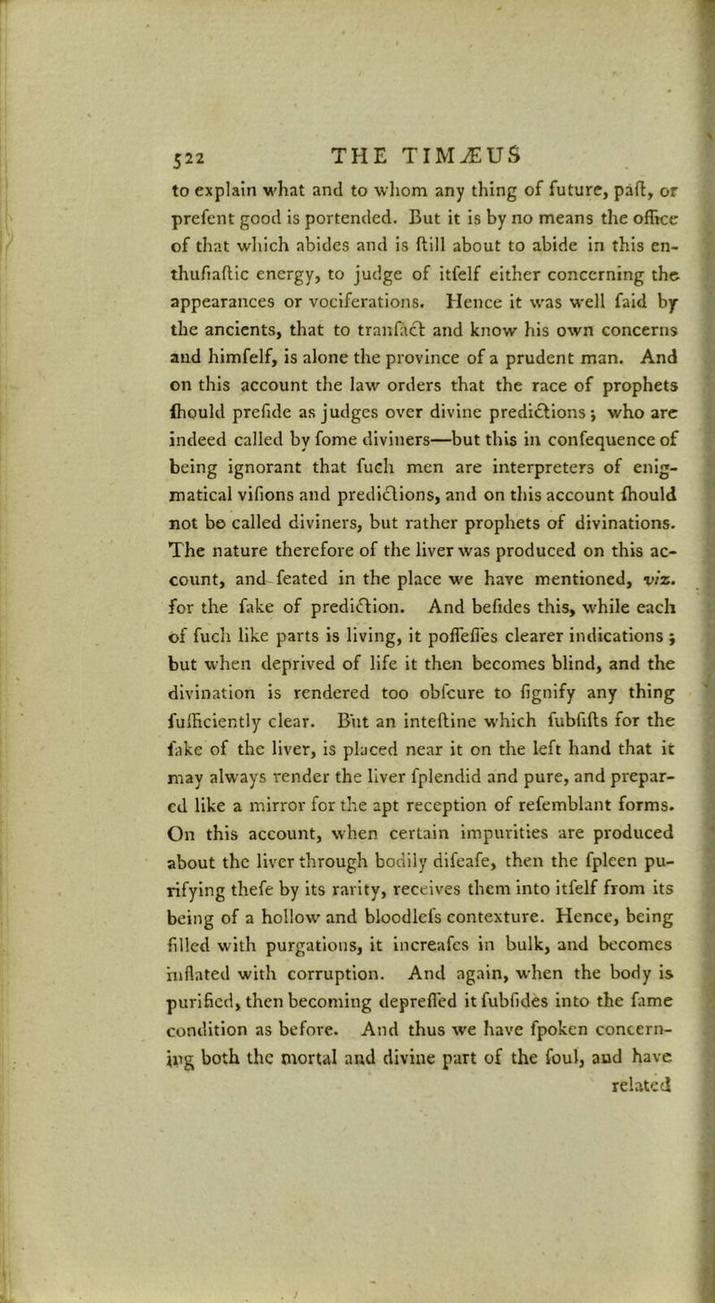 to explain what and to wliom any thing of future, pad, or prefent good is portended. But it is by no means the oflke of that which abides and is ftill about to abide in this en- thufiaftic energy, to judge of itfelf either concerning the appearances or vociferations. Hence it was well faid bp the ancients, that to tranlhct and know his own concerns and himfelf, is alone the province of a prudent man. And on this account the law orders that the race of prophets ihould prefide as judges over divine predictions ; who arc indeed called by fome diviners—but this in confequence of being ignorant that fuch men are interpreters of enig- matical vifions and prediCllons, and on this account fhould not bo called diviners, but rather prophets of divinations. The nature therefore of the liver was produced on this ac- count, and-feated in the place we have mentioned, viz. for the fake of prediction. And befides this, while each of fuch like parts is living, it poflell'es clearer indications } but when deprived of life it then becomes blind, and the divination is rendered too obfeure to lignify any thing fulBciently clear. But an inteftine which fubfifts for the fake of the liver, is placed near it on the left hand that it may always render the liver fplendid and pure, and prepar- ed like a mirror for the apt reception of refemblant forms. On this account, when certain Impurities are produced about the liver through bodily difeafe, then the fpleen pu- rifying thefe by its rarity, receives them into itfelf from its being of a hollow and bloodlefs contexture. Hence, being filled with purgations, it increafes in bulk, and becomes inflated with corruption. And again, when the body is purihed, then becoming deprefl'ed itfubfides into the fame condition as before. And thus we have fpoken concern- ing both the mortal and divine part of the foul, and have related