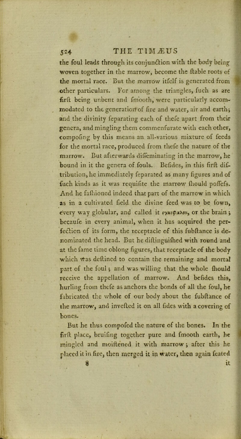 the foul leads through its coujunftion with the body being woven together in the marrow, become the liable roots of the mortal race. But the marrow itfclf is generated from -Other particulars. Tor among the triangles, fuch as are firfi; being unbent and fmboth, were particularly accom- modated to the generatiorr of lire and water, air and earth; and the divinity feparating each of thefe apart from their genera, and mingling them commenfurate with each other, compofing by this means an all-various mixture of feeds for the mortal race, produced from thefe the nature of the marrow. But afterwards dilTeminating in the marrow, he bound in it the genera of fouls. Befides, in this firll dif- tribuiion, he immediately feparated as many figures and of fuch kinds as it was requifite the marrow fliould polTefs. And he falliioned indeed that part of the marrow in which as in a cultivated held the divine feed was to be fown, every way globular, and called it ryxrpaXov, or the brain ; becaufe in every animal, when it has acquired the per- fedlicn of its form, the receptacle of this fubftance is de- nominated the head. But he dillinguilhed with round and at the fame time oblong figures, that receptacle of the body which vtas dellined to contain the remaining and mortal part of the foul; and M^as willing that the whole Ihould receive the appellation of marrow. And befides this, hurling from thefe as anchors the bonds of all the foul, he fabricated the whole of our body about the fubftance of the marrow, and invefted it on all fides with a covering of bones. But he thus compofed the nature of the bones. In the firft place, brulfing together pure and fmooth earth, he mingled and moiftened it with marrow; after this he placed it In fire, then merged it in water, then again feated 8 , it