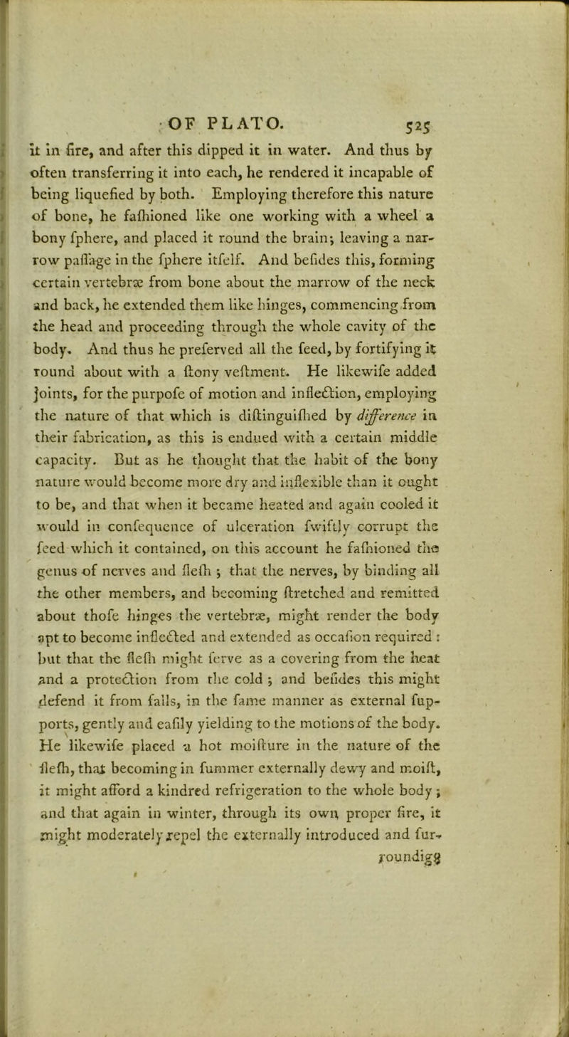 i it In fire, and after this dipped it in water. And thus by > often transferring it into each, he rendered it incapable of J being liquefied by both. Employing therefore this nature I of bone, he fafliioned like one working with a wheel a 1 bony fphere, and placed it round the brain; leaving a naX' I row paflage in the fphere itfelf. And befides this, forming ) certain vertebrae from bone about the marrow of the neck i and back, he extended them like hinges, commencing from ; the head and proceeding through the whole cavity of the body. And thus he preferved all the feed, by fortifying it round about with a ftony veftment. He likewife added joints, for the purpofe of motion and inflexion, employing the nature of that which is diftinguiflied by differe?ice in . their fabrication, as this is endued with a certain middle capacity. But as he thought that the habit of the bony ; nature would become more dry and inflerdble than it ought to be, and that when it became heated and again cooled it ■ would in confequcnce of ulceration fwiftjy corrupt the ; feed which it contained, on this account he fafhioned the 1 genus of nerves and flelh ; that the nerves, by binding all I the other members, and becoming ftretched and remitted I about thofe hinges the vertebrae, might render the body , apt to become infledfed and extended as occafion required : j but that the flefli might ferve as a covering from the heat j and a prote^lion from the cold ; and beudes this might , defend it from falls, in the fame manner as external fup- I ports, gently and eafily yielding to the motions of the body. ■ ^ He likewife placed a hot moifture in the nature of the llefh, thal becoming in fummer externally dewy and moift, it might afford a kindred refrigeration to the whole body ; and that again in winter, through its owi; proper fire, It might moderately xepel the externally introduced and fur.. youndigijj