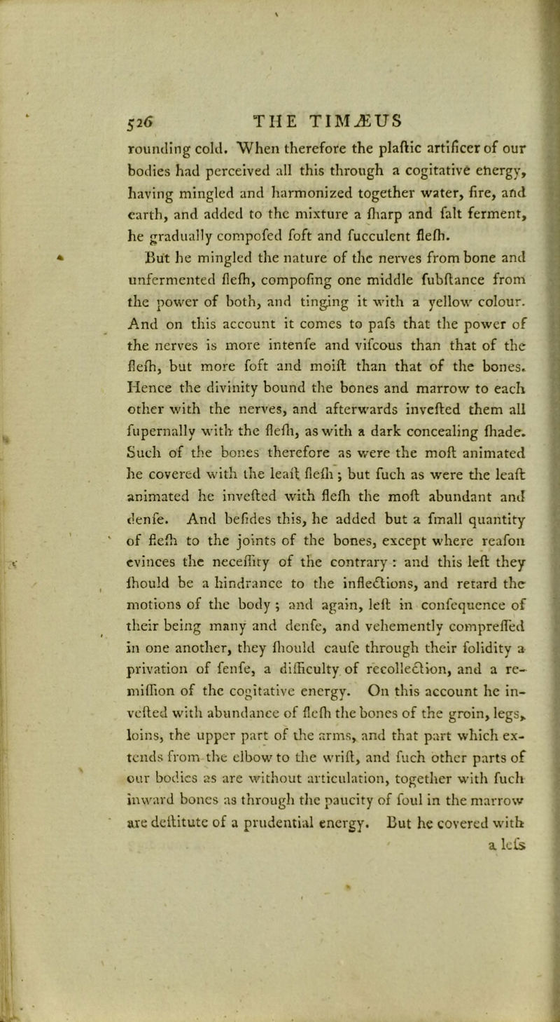 rounding cold. When therefore the plaftic artificer of our bodies had perceived all this through a cogitative ehergy, having mingled and harmonized together water, fire, and earth, and added to the mixture a fliarp and fait ferment, he gradually compofed foft and fucculent flefh. But he mingled the nature of the nerves from bone and unfermented flefh, compofing one middle fubftance from the power of both, and tinging it with a yellow colour. And on this account it comes to pafs that the power of the nerves is more intenfe and vifeous than that of the fleih, but more foft and moift than that of the bones. Hence the divinity bound the bones and marrow to each other with the nerves, and afterwards invefted them all fupernally with- the flefli, as with a dark concealing fhade. Such of the bones therefore as were the mofl: animated he covered with the lead flefli; but fuch as were die lead animated he invefted with flefli the moft abundant and denfe. And befides this, he added but a fmall quantity of flefli to the joints of the bones, except where reafon evinces the necefliry of the contrary : and this left they Ihould be a hindrance to the infle<ftions, and rerard the motions of the body ; and again, left in confequence of their being many and denfe, and vehemently comprefled in one another, they fliould caufe through their folidity a privation of fenfe, a diiBculty of recolledlion, and a rc- niiflion of the cogitative energy. On this account he in- vefted with abundanee of flefli the bones of the groin, legs, loins, the upper part of the arms, and that part which ex- tends from the elbow to the wrift, and fuch other parts of our bodies as are without articulation, together with fuch inward bones as through the paucity of foul in the marrow are deftitute of a prudential energy. But he covered with a. kfs