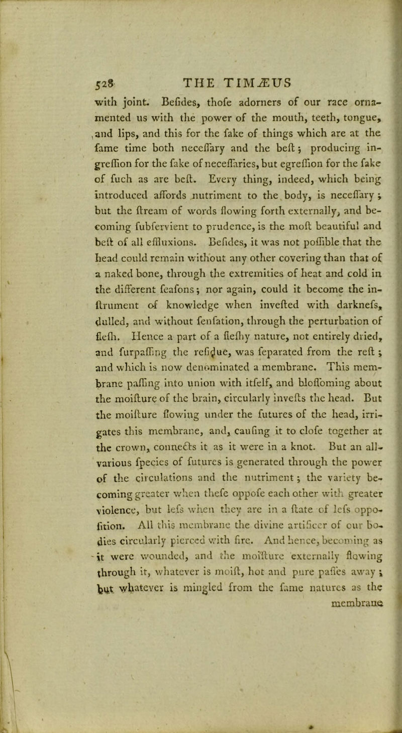 with joint. Befides, thofe adorners of our race orna- mented us with tlie power of the mouth, teeth, tongue, ,3nd lips, and this for the fake of things which are at the fame time both necelTary and the bell; producing in- greffion for the fake of neceffaries, but egreffion for the fake of fuch as are bcft. Every thing, indeed, which being introduced affords nutriment to the body, is neceffary ; but the dream of words flowing forth externally, and be- coming fubfervient to prudence, is the mod beautiful and bed of all eflluxions. Befides, it was not poffible that the head could remain without any other covering than that of a naked bone, through the extremities of heat and cold in the different feafons; nor again, could It become the in- drument o-f knowledge when inveded with darknefs, dulled, and without fenfatlon, through the perturbation of flefli. Hence a part of a dediy nature, not entirely dried, and furpading the refidue, was feparated from the red ; and which is now denominated a membrane. This mem- brane pading into union with itfelf, and hlod’oming about the moidure of the brain, circulardy inveds the head. But the moidure dowlng under the futures of the head, irri- gates this membrane, and, caufing it to clofe together at the crown, connects it as it were in a knot. But an all- various fpecies of futures is generated through the power of the circulations and the nutriment; the variety be- coming greater when thefe oppofe each other with greater violence, but lefs wlicn they are in a date of Icfs oppo- dtlon. All this membrane the divine artificer of cur bo- dies circularly pierced v.'ith fire. And hence, becoming as 'it were wounded, and the moidure externally flowing through it, whatever is mold, hoc and pure paffes away ; but. whatever is mingled from the fame natures as the membraire