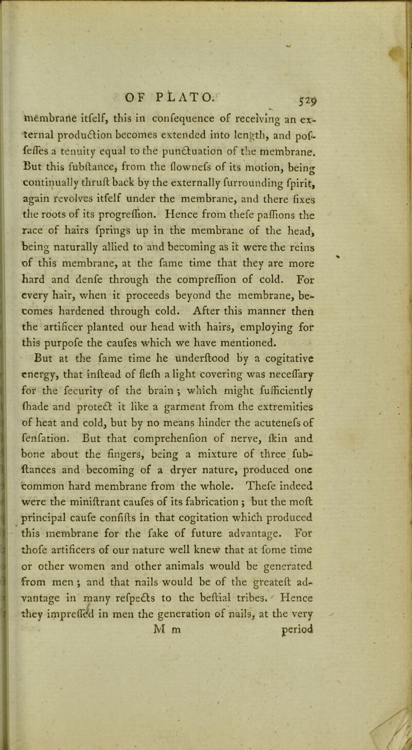 529 membrane itfelf, this in confequence of receiving an ex- ternal produdlion becomes extended into lengtli, and pof- fefles a tenuity equal to the punctuation of the membrane. But this fubftancej from the flownefs of its motion, being continually thruft back by the externally furrounding fpirit, again revolv'es itfelf under the membrane, and there fixes tlie roots of its progrelTion. Hence from thefe pafiions the race of hairs fprings up in the membrane of the head> being naturally allied to and becoming as it were the reins of this membrane, at the fame time that they are more hard and denfe through the compreffion of cold. For every hair, when it proceeds beyond the membrane, be- comes hardened through cold. After this manner then the artificer planted our head with hairs, employing for this purpofe the caufes which we have mentioned. But at the fame time he underftood by a cogitative energy, that inftead of flefti a light covering was neceflary for the fecurlty of the brain ; which might fufficiently (hade and protedt it like a garment from the extremities of heat and cold, but by no means hinder the acutenefsof fenfation. But that comprehenfion of nerve, fkln and bone about the fingers, being a mixture of three fub- ftances and becoming of a dryer nature, produced one common hard membrane from the whole. Thefe indeed were the miniftrant caufes of its fabrication j but the moft principal caufe confills in that cogitation which produced this membrane for the fake of future advantage. For thofe artificers of our nature well knew that at fome time or other women and other animals would be generated from men ; and that nails would be of the greateft ad- vantage in many refpeCls to the beftial tribes.'' Hence they impreflVd in men the generation of nails, at the very
