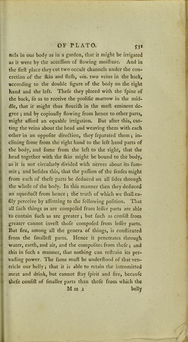53* •ftds in our body as in a garden, that it might be Irrigated Qs it were by the accefhon of flowing moifture. And in the firft place tliey cut tw'o occult channels under the con- cretion of the Ikin and flefli, viz. two veins in the back, ■according to the double figure of the body on the right hand and the left. Thefe they placed with the fpine of the back, fo as to receive the prolific marrow in the mid- I die, that it might thus flourifh in the mofl eminent de- I gree ; and by copioufly flowing from hence to other parts, 1 might afford an equable irrigation. But after this, cut- I ting the veins about the head and weaving them with each j other in an oppofite diredfion, they feparated them; in- I dining feme from the right hand to the left hand parts of I the body, and fome from the left to the right, that the I head together with the fkin might be bound to the body, as it is not circularly divided with nerves about Its fum- [ mit; and befides this, that the paffion of the fenfes might Ifrom each of thefe parts be deduced on all fides through the whole of the body. In this manner then they deduced an aquedud from hence ; the truth of which ■we fhall ea- fily perceive by aflenting to the following pofition. That all fuch things as are compofed from leffer parts are able to contain fuch as are greater; but fuch as confifl from greater cannot invefl thofe compofed from lefler parts. But fire, among all the genera of things, is conflituted i from the fmallefl parts. Hence it penetrates through i \vater, earth, and air, and the compofites from thefe ; and I this in fuch a manner, that nothing can reftrain its per- ^ Vading power. The fame muft be underftood of that ven- ^ tricle our belly; that it is able to retain the intromitted ■i meat and drink, but cannot ftay fplrit and fire, becaufe ^ <hefe confifl of fmaller parts than thofe from which the M m ,2 belly