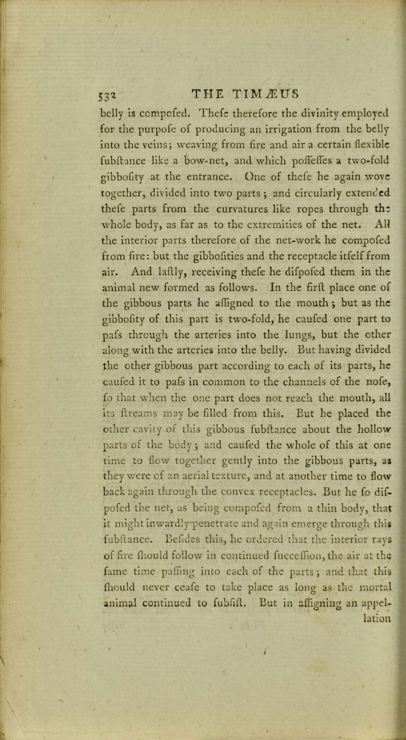 SS'i belly is ccmpofecl. Thefc therefore the divinity employed for the purpofe of producing an irrigation from the belly into the veins; weaving from lire and air a certain flexible fiibflance like a bow-net, and which polTefl'es a two-fold gibboflty at the entrance. One of thele he again wove together, divided into tw'o parts ; and circularly extended thefe parts from the curvatures like ropes through the whole body, as far as to the extremities of the net. All the Interior parts therefore of the net-work he compofed from fire: but the glbboflties and the receptacle itfelf from air. And laftly, receiving thefe he difpofed them in the animal new formed as follow's. In the firll place one of the gibbous parts he affigned to the mouth; but as the gibboflty of this part is two-fold, he caufed one part to pafs through the arteries into the lungs, but the other along with the arteries into the belly. But having divided the other gibbous part according to each of its parts, he caufed it to pafs in common to the channels of the nofe, fo that when the one part does not reach the mouth, all its flreams may be filled from this. But he placed the other cavity of this gibbous fubftance about the hollow p.arts of the body; and caufed the whole of this at one time to flow together gently into the gibbous parts, as they were of an aerial texture, and at another time to flow back again through the convex receptacles. But he fo dif- pofed the net, as being compofed from a thin body, that it might inwardly'penetrate and again emerge through this fubflance. Befides this, he ordered that the interior rays of fire fliould follow in continued fucceflion, the air at the fame time pafiing into each of the parts; and that this fliould never ceafe to take place as long as the mortal animal continued to fubfifl. But in alfigning an appel- lation V