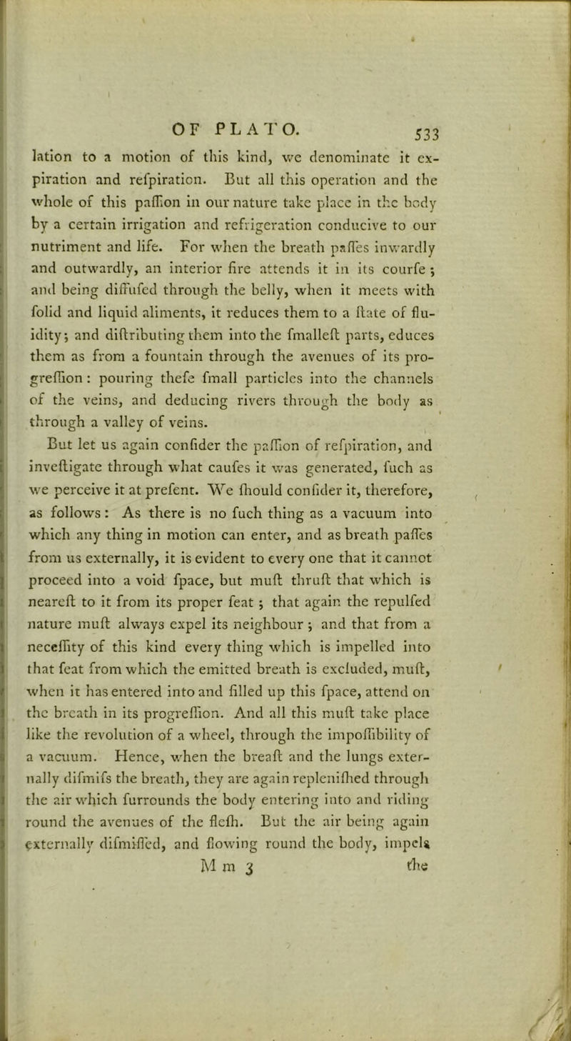 latlon to a motion of this kinil, we denominate it ex- piration and refpiraticn. But all this operation and the whole of this palTion in our nature take place in the body by a certain irrigation and refrigeration conducive to our nutriment and life. For wlien the breath pafles inwardly and outwardly, an interior fire attends it in its courfe ; and being difi'ufed through the belly, when it meets with folid and liquid aliments, it reduces them to a Hate of flu- idity; and diflributing them into the fmalleft parts, educes them as from a fountain through the avenues of its pro- greffion: pouring thefe fmall particles into the channels of the veins, and deducing rivers through the body as I through a valley of veins. But let us again confider the palfion of refpiration, and inveftigate through what caufes it was generated, fuch as we perceive it at prefent. We fliould confider it, therefore, as follows; As there is no fuch thing as a vacuum into which any thing in motion can enter, and as breath pafles from us externally, it is evident to every one that it cannot proceed into a void fpace, but mull thrufh that which is nearefl to it from its proper feat ; that again the repulfed nature mull always expel its neighbour ; and that from a necclfity of this kind every thing which is impelled into that feat from which the emitted breath is excluded, muft, when it has entered into and filled up this fpace, attend on the breath in its progrelTion. And all this muft take place like the revolution of a wheel, through the impoflibility of a vacuum. Hence, when the breafl and the lungs exter- nally difmifs the breath, they are again replenifhed through the air which furrounds the body entering into and riding round the avenues of the flefli. But the air being again externally difmifled, and flowing round the body, impels hi m 3 file