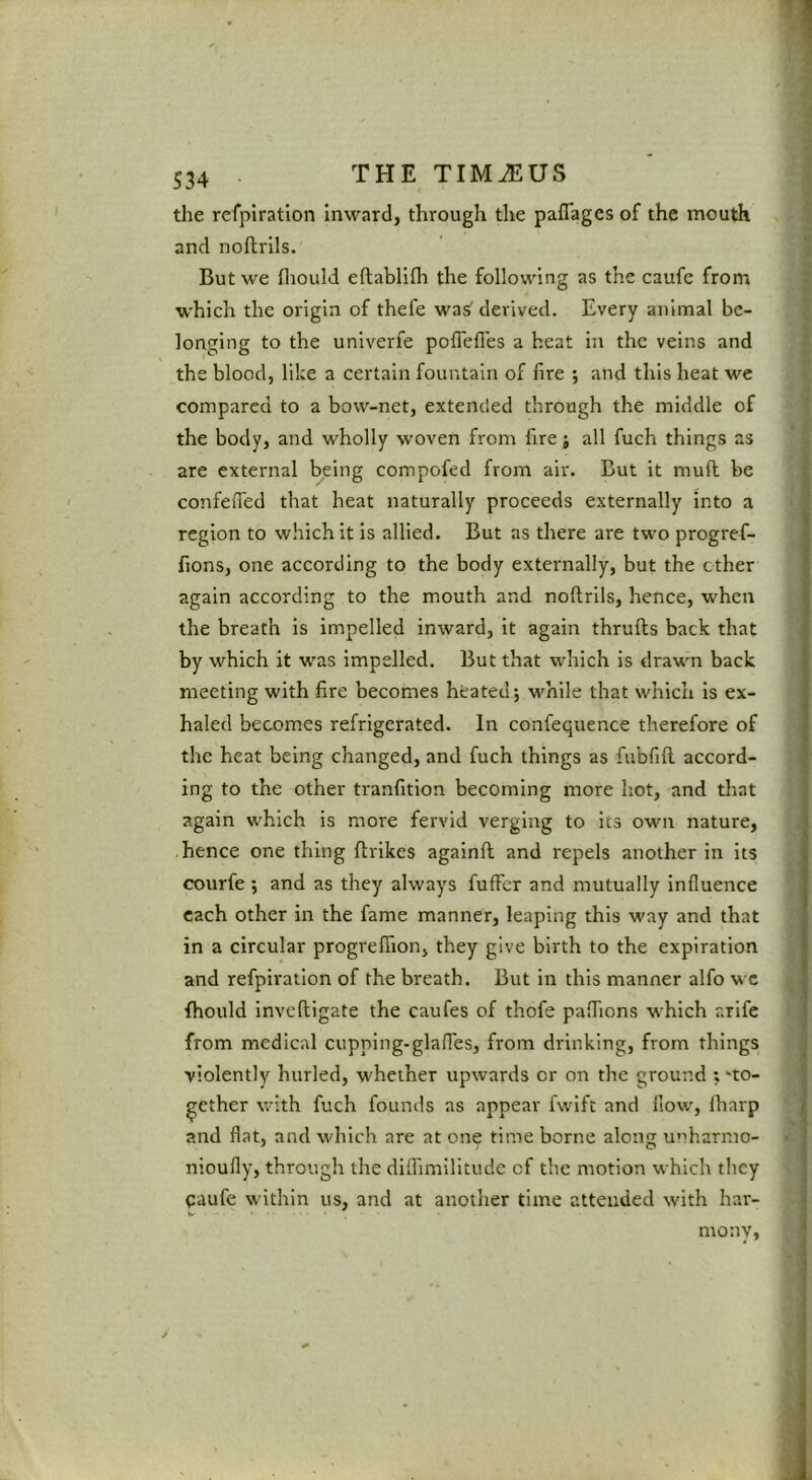 the refpiration Inward, through the paflages of the mouth and noftrils. But we Hiould eftablifli the following as the caufe from which the origin of thefe was derived. Every animal be- longing to the univerfe poflefles a heat in the veins and the blood, like a certain fountain of fire ; and this heat we compared to a bow-net, extended through the middle of the body, and wholly woven from fire ; all fuch things as are external being compofed from air. But it mull be confefied that heat naturally proceeds externally into a region to which it is allied. But as there are two progrefi- fions, one according to the body externally, but the ether again according to the mouth and noftrils, hence, when the breath is impelled inward, it again thrufts back that by which it was impelled. But that which is drawn back meeting with fire becomes heated 5 while that which is ex- haled becomes refrigerated. In confequence therefore of the heat being changed, and fuch things as fubfift accord- ing to the other tranfition becoming more hot, and that again which is more fervid verging to its own nature, .hence one thing ftrlkes againft and repels another in its courfe j and as they always fuffer and mutually influence each other in the fame manner, leaping this way and that in a circular progreflTion, they give birth to the expiration and refpiration of the breath. But in this manner alfo wc fhould inveftigate the caufes of thofe paflTions which arife from medical cupping-glafles, from drinking, from things violently hurled, whether upwards or on the ground ; ‘to- gether with fuch founds as appear fwift and flow, lharp and flat, and which are at one time borne along unharmo- nioufly, through the diflimllitude of the motion which they pufe within us, and at another time attended with har- mony,