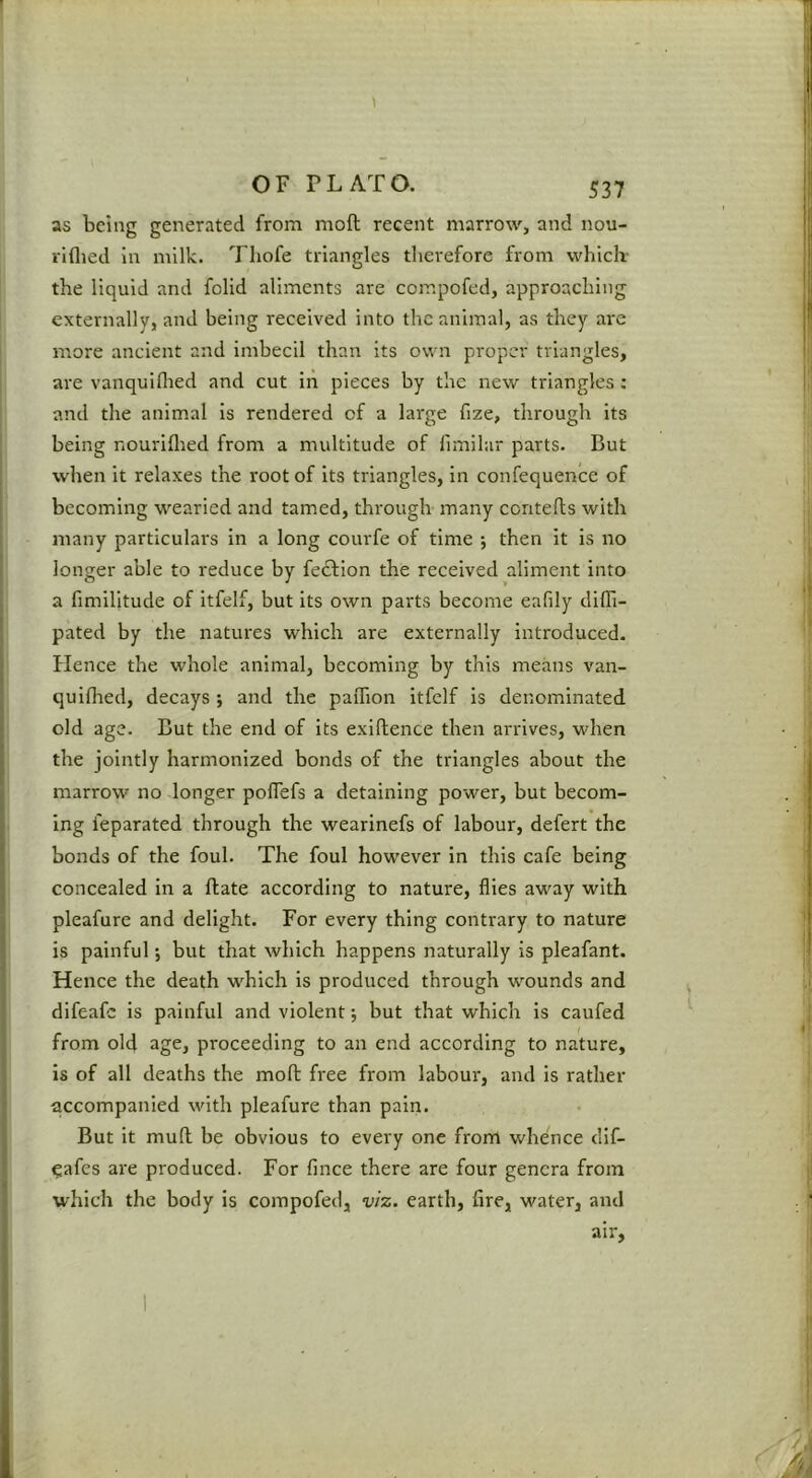 as being generated from mod recent marrow, and nou- rlflied in milk. Tliofe triangles therefore from which- the liquid and folid aliments are compofed, approaching externally, and being received into the animal, as they are more ancient and imbecil than its own proper triangles, are vanquiflied and cut in pieces by the new triangles: and the animal is rendered of a large fize, through its being nouriflied from a multitude of fimilar parts. But when it relaxes the root of its triangles, in confequence of becoming wearied and tamed, through many contefts with many particulars in a long courfe of time j then it is no longer able to reduce by feebion the received aliment into a fimilitude of itfelf, but its own parts become eafily difli- pated by the natures which are externally introduced. Hence the whole animal, becoming by this means van- quifhed, decays ; and the paiTion itfelf is denominated old age. But the end of its exlflence then arrives, when the jointly harmonized bonds of the triangles about the marrow no longer pofTefs a detaining power, but becom- ing feparated through the wearinefs of labour, defert the bonds of the foul. The foul however in this cafe being concealed in a ftate according to nature, flies away with pleafure and delight. For every thing contrary to nature is painful; but that wliich happens naturally is pleafant. Hence the death which is produced through wounds and difeafe is painful and violent; but that which is caufed from old age, proceeding to an end according to nature, is of all deaths the mofb free from labour, and is rather iiccompanied with pleafure than pain. But it muft be obvious to every one from whence dif- ^afes are produced. For fince there are four genera from which the body is compofed, viz. earth, fire, water, and air,