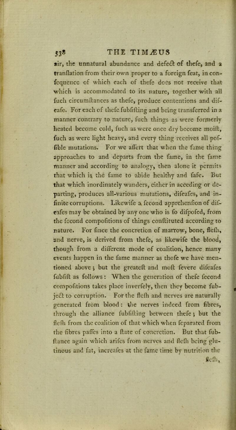 1 I 538 THE TIM^US air, the unnatural abundance and defedl of thefe, and 2 tranflation from their ov/n proper to a foreign feat, in con- fequencc of which each of thefe does not receive that which is accommodated to its nature, together with all fuch circumftances as thefe, produce contentions and dif- cafe. For each of thefe fubfifhing and being transferred in a manner contrary to nature, fuch things as were formerly heated become cold, fuch as were once dry become moift, fuch as were light heavy, and every thing receives all pof- fible mutations. For we afl'ert that when the fame thing approaches to and departs from the fame, in the fame manner and according to analogy, then alone it permits that which i^ the fame to abide healthy and fafe. But that which inordinately wanders, either in acceding or de- parting, produces all-various mutations, difeafes, and in- finite corruptions. Likew'ife a fecond apprehenfion of dif- cafes may be obtained by any one who is fo difpofed, from the fccond compofitions of things conftituted according to nature. For fmee the concretion of marrow, bone, flefii, and nerve, is derived from thefe, as likewife the blood, though from a different mode of coalition, hence many events happen in the fame manner as thofe we have men- tioned above ; but the greateft and moft fevere difeafes fubfift as follows; When the generation of thefe fecond compofitions takes place inverfely, then they become fub- je£l; to corruption. For the fleflr and nerves are naturally generated from blood: tlie nerves indeed from fibres, through the alliance fubfifting between thefe ; but the flefli from the coalition of that M'hich when feparated from the fibres paffes into a ftate of concretion. But that fub- ftance again which arifes from nerves and flefli being glu- tinous and fat, increafes at the fame time by nutrition the flefli.