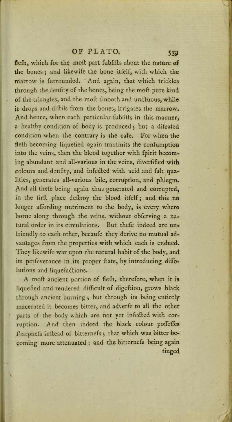 flefh, which for the moft part fubfifts about the fiature of tlie bones j and Ilkewife the bone itfelf, with which the marrow is furrounded. And again, that which trickles through the denlity of the bones, being the moft pure kind of the triangles, and the moft fmooth and unftuous, while ’ it drops and diftils from the bones, irrigates the marrow. And hence, when each particular fubfifts in this manner, a healthy condition of body is produced; but a difeafed condition when the contrary is the cafe. For when the fleflr becoming liquefied again tranfmlts the confumption into the veins, then the blood together with fpirit becom- ing abundant and all-various in the veins, diverfified with colours and denfity, and infedled with acid and fait qua- lities, generates all-various bile, corruption, and phlegm. And all thefe being again thus generated and corrupted, in the firft place deftroy the blood itfelf j and this no longer affording nutriment to the body, is every where borne along thi'ough the veins, without obferving a na- tural order in its circulations. But thefe indeed are un- friendly to each other, becaufe they derive no mutual ad- vantages from the properties with which each is endued. They likewife war upon the natural habit of the body, and its perfeverance in its proper Hate, by introducing dlffo- lutlons and liquefadlions. A moft ancient portion of flefli, therefore, when it is liquefied and rendered difficult of digeftion, grows black through ancient burning •, but through its being entirely macerated it becomes bitter, and adverfe to all the other ' parts of the body which are not yet Infefted with cor- ruption. And then indeed the black colour poffelfes Piarpnefs inftead of bitternefs ; that which was bitter be- coming more attenuated ; and the bitternefs being again tinged