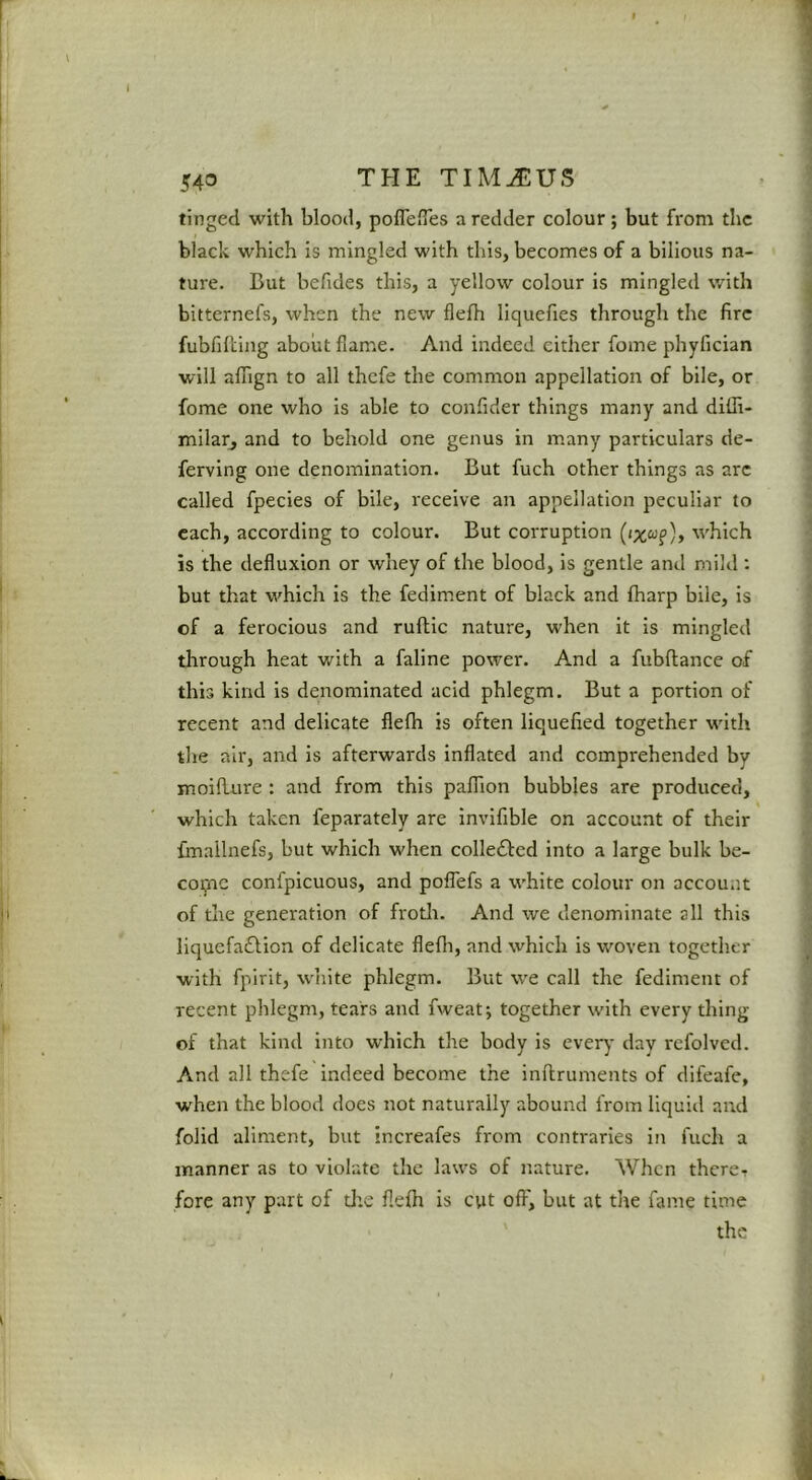 543 tinged with blood, pofleiTes a redder colour; but from the black which is mingled with this, becomes of a bilious na- ture. But befides this, a yellow colour is mingled with bitternefs, when the new flelh liquefies through the fire fubfiBing about flame. And indeed cither fome phyfician will affign to all thefe the common appellation of bile, or fome one who is able to conflder things many and dilli- mllar, and to behold one genus in many particulars de- ferving one denomination. But fuch other things as arc called fpecies of bile, receive an appellation peculiar to each, according to colour. But corruption w'hich is the defluxion or whey of the blood, is gentle and mild : but that which is the fediment of black and fharp bile, is of a ferocious and ruftic nature, when it is mingled tlarough heat with a faline power. And a fubftance of this kind is denominated acid phlegm. But a portion of recent and delicate flefli is often liquefied together wnth the air, and is afterwards inflated and comprehended by moiflure : and from this paffion bubbles are produced, which taken feparately are invlfible on account of their fmallnefs, but which when colledfed into a large bulk be- cotne confpicuous, and poflefs a white colour on account of the generation of froth. And we denominate all this liquefaflion of delicate flefli, and which is woven together with fpirit, w'hite phlegm. But w'e call the fediment of recent phlegm, tears and fweatj together with every thing of that kind into which the body is every day refolvcd. And all thefe indeed become the inflruments of difeafe, w'hen the blood does not naturally abound from liquid and folid aliment, but increafes from contraries in fuch a manner as to violate the laws of nature. When there- fore any part of tire flefh is cvit off, but at the fame time the
