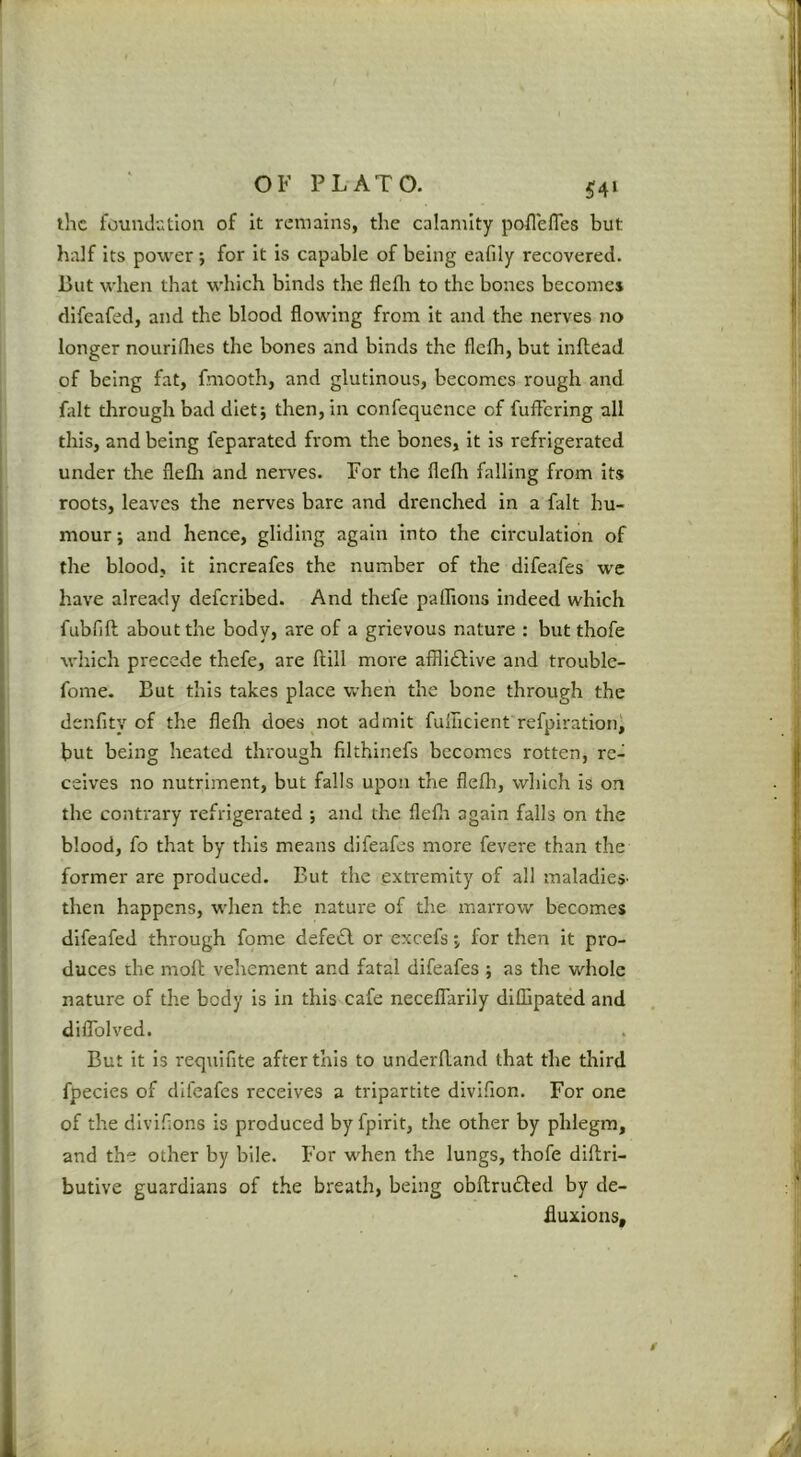 ?4i the foundutlon of it remains, the calamity poflefles but half its power ; for it is capable of being eafily recovered. But when that which binds the flefli to the bones becomes difeafed, and the blood flowing from it and the nerves no longer nouridies the bones and binds the flelh, but inftead of being fat, fmooth, and glutinous, becomes rough and fidt through bad diet; then, in confequence of fufFcring all this, and being feparated from the bones, it is refrigerated under the flefli and nerves. For the flefli falling from its roots, leaves the nerves bare and drenched in a fait hu- mour ; and hence, gliding again into the circulation of the blood, it increafes the number of the dlfeafes we have already deferibed. And thefe paihons indeed which fubfift about the body, are of a grievous nature : but thofe which precede thefe, are ftill more afflidbive and trouble- fome. But this takes place when the bone through the denfity of the flefli does not admit fullicient refpirationi but being heated through filthinefs becomes rotten, re- ceives no nutriment, but falls upon the flefli, which is on the contrary refrigerated ; and the flefli again falls on the blood, fo that by this means difeafes more fevere than the former are produced. But the extremity of all maladieS' then happens, when the nature of the marrow becomes difeafed through fome defedl or excefs; for then it pro- duces the moll vehement and fatal difeafes ; as the whole nature of the body is in this cafe neceflarlly diffipated and dilToIved. But it is requlfite after this to underfland that the third fpecies of difeafes receives a tripartite divifion. For one of the dlvifions is produced by fpirit, the other by phlegm, and the other by bile. For viLen the lungs, thofe diflri- butive guardians of the breath, being obflrudfed by de- fluxions.