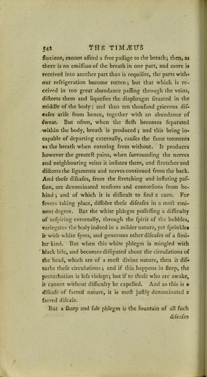 54^ The TiMiEifS fluxions, cannot aflbrd a free pafTage to the breath; then, as there is no emiflion of the breath in one part, and more is received into another part than is requifite, the parts with* out refrigeration become rotten; but that which is re- ceived in too great abundance palTing through the veins, diftorts them and liquefies the diaphragm fituated in the middle of the body : and thus ten thoufand grievous dif- oafes arife from hence, together with an abundance of fweat. But often, when the flefli becomes feparated within tlie body, breath is produced ; and this being in- * capable of departing externally, caufes the fame torments J as the breath when entering from without. It produces ^ however the greateft pains, when furrounding the nerves f and neighbouring veins it inflates them, and Hretches and ^ diftorts the ligaments and nerves continued from the back. - And thefe difeafes, from the ftretching and inflating paf- « (ion, are denominated tenfions and contorfions from be* ' hind ; and of which it is difficult to find a cure. For ■ fevers taking place, diflblve thefe difeafes in a moft emi- nent degree. But the white phlegm pofleffing a difficulty of refpiring externally, through the fpirit of the bubbles, s variegates the body indeed in a milder nature, yet fprinklet t it with white fpots, and generates other difeafes of a fimi* I hir kind. But when this white phlegm is mingled with ? ' black bile, and becomes diffipated about the circulations of ; the head, which are of a moft divine nature, then it dif» ' turbs thefe circulations ; and if this happens in fleep, the ■ perturbation is Icfs violent; but if to thofe who are awake, it cannot without difficulty be expelled. And as^ this is ■ difeafe of facred nature, it is moft juftly denominated a ; facred difeafe. ; But a fliarp and fait phlegm is the fountain of all fuch < difeafes