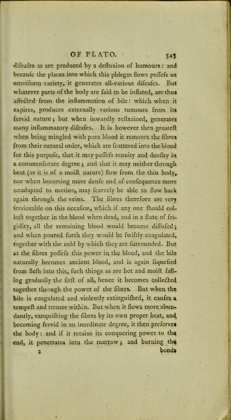 r OF PLATO. 545 (Jifcafes as are produced by a defluxion of humours: and becaufe the places into which this phlegm flows poflefs an omniforra variety, it generates all-various difeafes. But whatever parts of the body are faid to be inflated, are thus afrefted'from the inflammation of bile: which when it expires, produces externally various tumours from its fervid nature ; but when inwardly rellrained, generates many Inflammatory difeafes. It is however then greateft when being mingled with pure blood it removes the fibres from their natural order, which are fcattered into the blood for this purpofe, that it may poflefs tenuity and denfity in a commenfurate degree ; and that it may neither through ^ heat (as it is of a moifh nature) flow from the thin body, I nor when becoming more denfc and of confequence more I unadapted to motion, may fcarcely be able to flow back I again through the veins. The fibres therefore are very I fcrviceable on this occafion, which if any one firould col- le£l; together in the blood when dead, and in a ftate of fri- gidity, all the remaining blood would become dilTufed j and when poured forth they w'ould be fwiftly coagulated, together with the cold by which they are furrounded. But as the fibres poflefs this power iq the blood, and the bile naturally becomes ancient blood, and is again liquefied from fleflr into this, fuch things as are hot and moift fall- ing gradually the firft of all, hence it becomes coUedled i together through the power of the fibres. But when the ^ bile is coagulated and violently extinguifhed, it caufes st ^ tempeft and tremor within. But when it flows more abun- i dantly, vanquiftiing the fibres by its own proper heat, and^ ! becoming fervid in an inordinate degree, it then preferve* the body; and if it retains its conquering power to th^ cud, it penetrates into the marrow} and burning th^