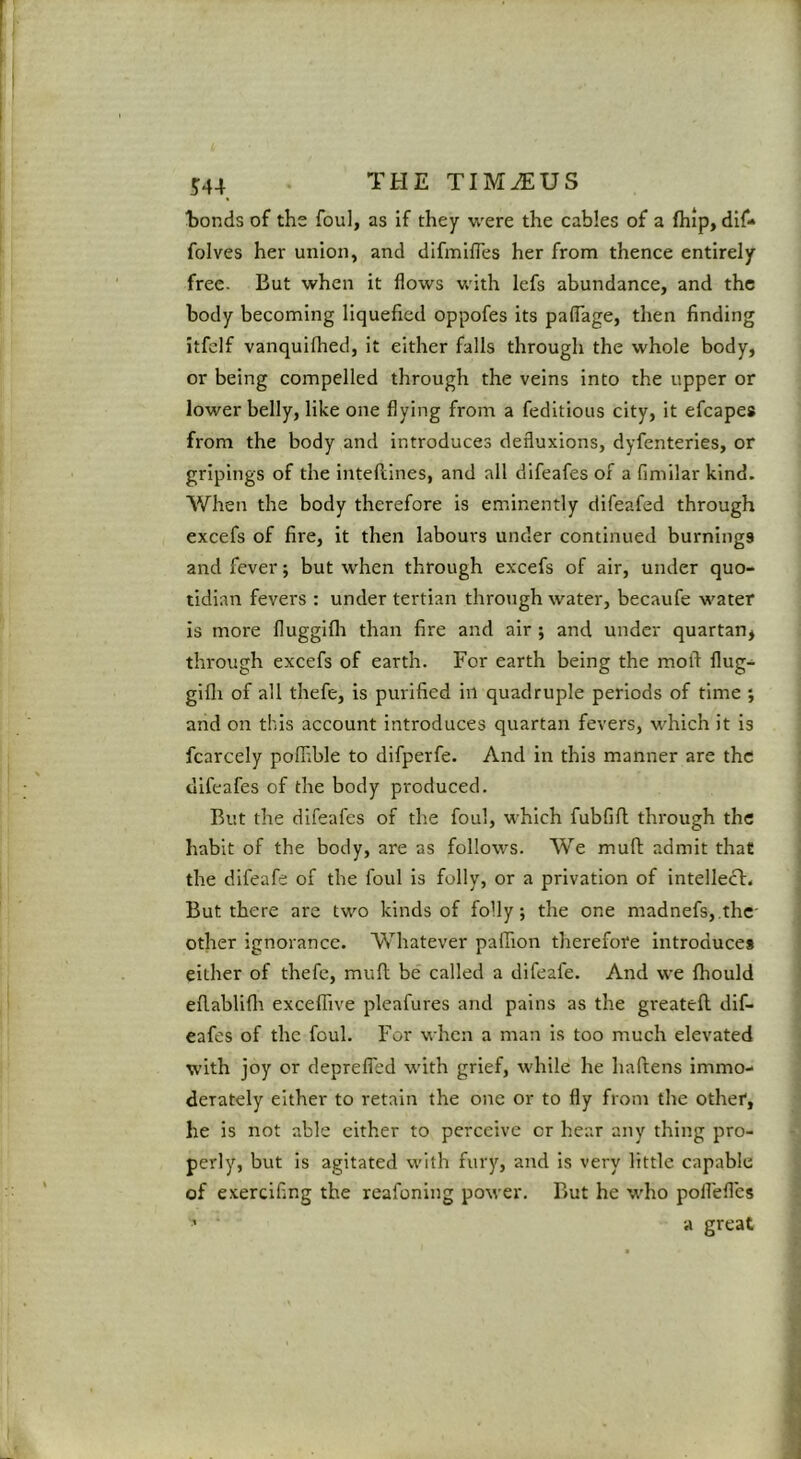 ‘bonds of the foul, as if they were the cables of a fliip, dif- folves her union, and difmifTes her from thence entirely free. But when it flows v,'ith lefs abundance, and the body becoming liquefied oppofes its paflage, then finding itfelf vanquilhed, it either falls through the whole body, or being compelled through the veins into the upper or lower belly, like one flying from a feditious city, it efcapes from the body and introduces defluxions, dyfenteries, or gripings of the intellines, and all difeafes of a fimilar kind. When the body therefore is eminently difeafed through excefs of fire, it then labours under continued burnings and fever; but wdien through excefs of air, under quo- tidian fevers : under tertian through water, becaufe water is more fluggifli than fire and air ; and under quartan, through excefs of earth. For earth being the mold flug- gifli of all thefe, is purified in quadruple periods of time ; and on this account introduces quartan fevers, w’hich it is fcarcely poffible to difperfe. And in this manner are the difeafes of the body produced. But the difeafes of the foul, which fubfifl; through the habit of the body, are as follows. We muft admit that the difeafe of the foul is folly, or a privation of intellect. But there are two kinds of folly j the one madnefs,.the- other ignorance. Whatever pafiion therefore introduces either of thefe, mull be called a difeafe. And we fhould efiablifli exceffive pleafures and pains as the greatell dif- eafes of the foul. For when a man is too much elevated with joy or deprefled with grief, while he haflens immo- derately either to retain the one or to fly from the other, he is not able either to perceive or hear any thing pro- perly, but is agitated with fury, and is very little capable of exerclfing the reafoning porver. But he who poflefles ’ a great