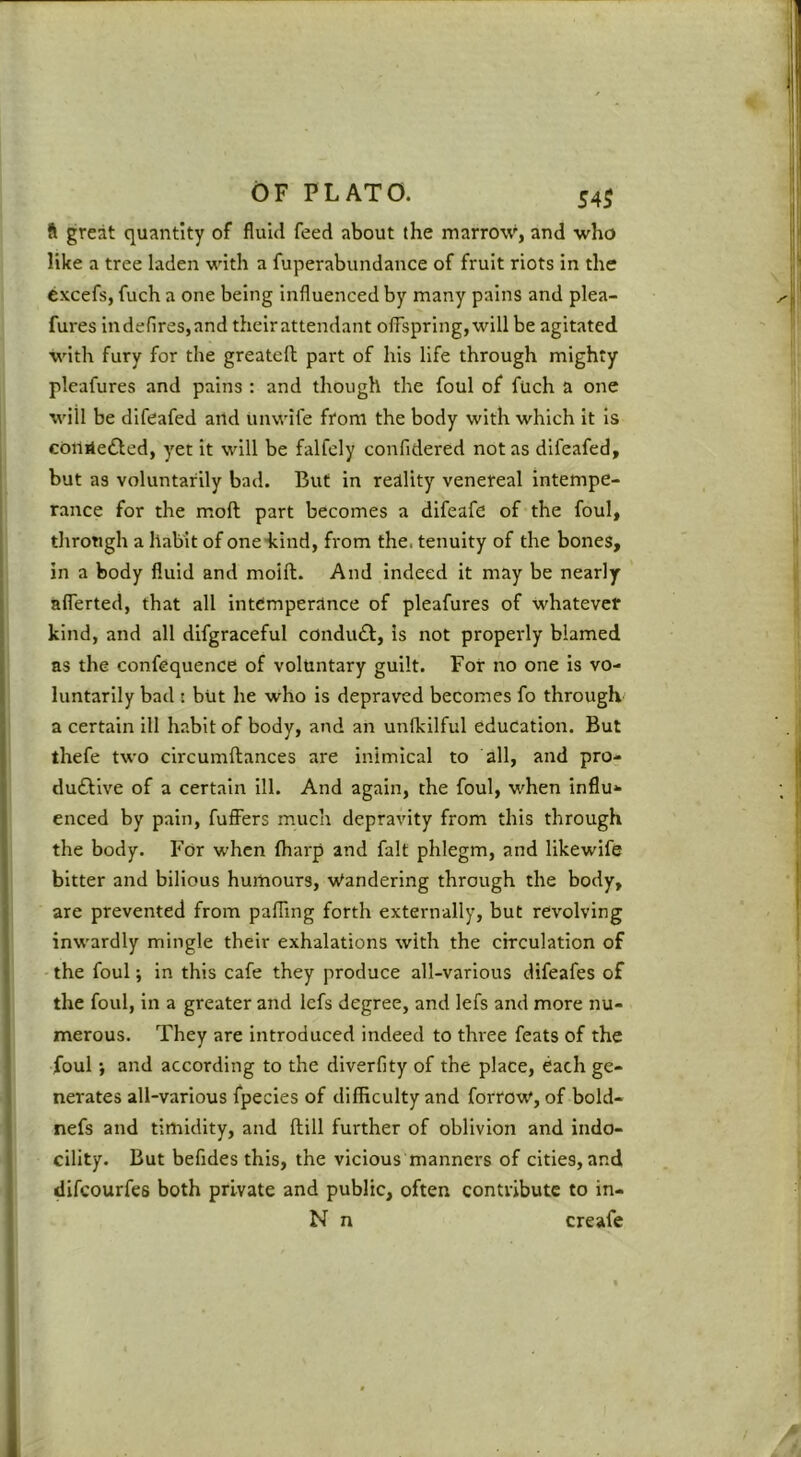 ft great quantity of fluid feed about the marrow, and who like a tree laden with a fuperabundance of fruit riots in the cxcefs, fuch a one being influenced by many pains and plea- fures in defires, and their attendant offspring, will be agitated with fury for the greateft part of his life through mighty pleafures and pains : and though the foul of fuch a one will be difeafed artd unwife from the body with which it is coililedled, yet it will be falfcly confidered not as difeafed, but as voluntarily bad. But in reality venereal intempe- rance for the m.oft part becomes a difeafe of the foul, tlirotigh a habit of one-kind, from the. tenuity of the bones, in a body fluid and moift. And indeed it may be nearly afferted, that all intemperance of pleafures of whatever kind, and all dlfgraceful conduft. Is not properly blamed as the confequence of voluntary guilt. For no one is vo- luntarily bad : but he who is depraved becomes fo through a certain ill habit of body, and an unlkilful education. But thefe two circumftances are inimical to all, and pro- duftlve of a certain ill. And again, the foul, when influ* enced by pain, fufiisrs much depravity from this through the body. For when (harp and fait phlegm, and likewife bitter and bilious humours. Wandering through the body, are prevented from pafTmg forth externally, but revolving inwardly mingle their exhalations with the circulation of the foul; in this cafe they produce all-various difeafes of the foul, in a greater and lefs degree, and lefs and more nu- merous. They are introduced indeed to three feats of the foul; and according to the diverfity of the place, each ge- nerates all-various fpecies of difficulty and forrow, of bold- nefs and timidity, and fhill further of oblivion and indo- cillty. But befides this, the vicious manners of cities, and difcourfes both private and public, often contribute to in- N n creafe