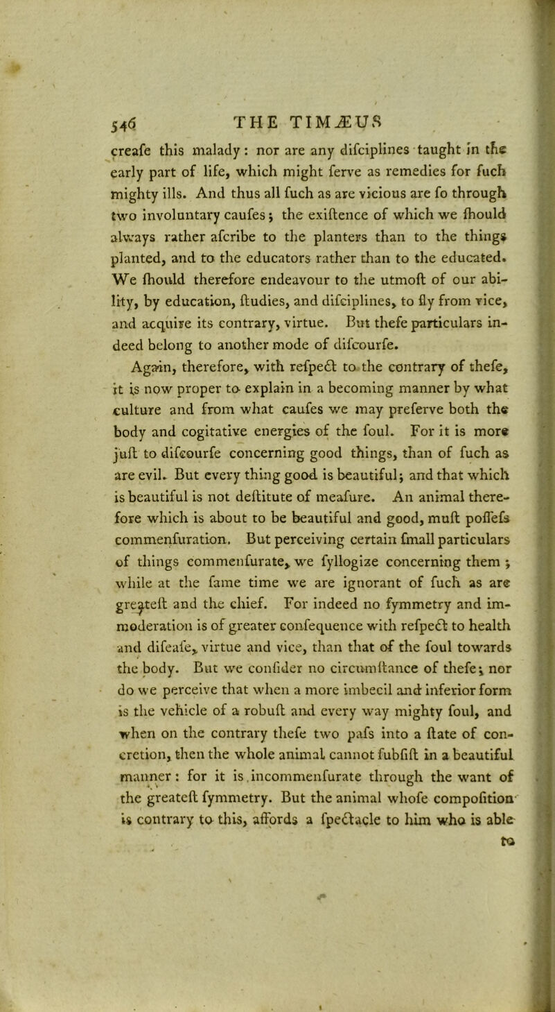 546 THE TIM^US creafe this malady: nor are any difciplines taught In the early part of life, which might ferv’e as remedies for fuch mighty ills. And thus all fuch as are vicious are fo through two involuntary caufes j the exiftence of which we fhould always rather afcribe to the planters than to the things planted, and to the educators rather than to the educated. We fhould therefore endeavour to the utmoft of our abi- lity, by education, ftudies, and difciplines, to fly from vice, and acquire its contrary, virtue. But thefe particulars in- deed belong to another mode of difcourfe. ’ Again, therefore, with refpeft to the contrary of thefe, it is now proper to- explain in a becoming manner by what culture and from what caufes we may preferve both the body and cogitative energies of the foul. For it is more • juft to difcourfe concerning good things, than of fuch as i are evil. But every thing good, is beautiful; and that which S is beautiful is not deftitute of meafure. An animal there- i fore which is about to be beautiful and good, muft poflefs J commenfuration. But perceiving certain fmall particulars ' j of things commenfurate, we fylloglze concerning them ; | while at the fame time we are ignorant of fuch as are t greeted and the chief. For indeed no fymmetry and im- i moderation is of greater confequence with refpeft to health f and difeafe, virtue and vice, than that of the foul towards ,t the body. But we confider no circumilance of tliefe; nor | do we perceive that when a more imbecil and: Inferior form ^ is the vehicle of a robuft and every way mighty foul, and 'j when on the contrary thefe two pafs into a flate of con- ■ ^ cretion, then the whole animal cannot fubfift in a beautiful ^ manner: for it is incommenfurate through the want of . | the greatefl fymmetry. But the animal whofe compofitioa' is contrary to this, affords a fpedlacle to him who is able to