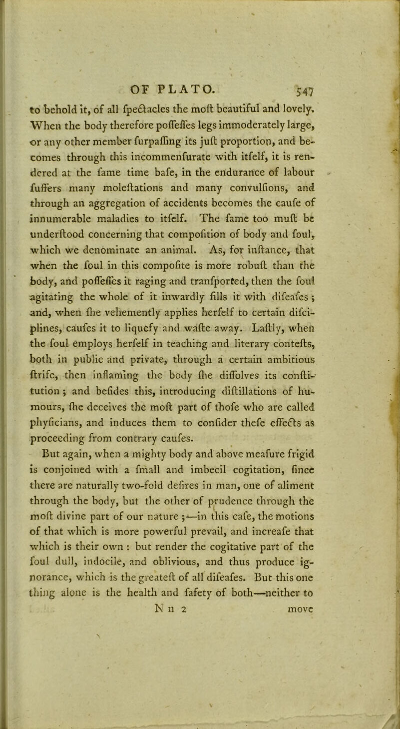 I OF PLATO. 547 to behold It, of all fpeftacles the moll beautiful and lovely. When the body therefore poflefles legs immoderately large, or any other member furpaffing its juft proportion, and be- comes through this incommenfurate with itfelf, it is ren- dered at the lame time bafe, in the endurance of labour fulfers many moleftations and many convulfions, and through an aggregation of accidents becomes the caufe of innumerable maladies to itfelf. The fame too mull be underftood concerning that compofition of body and foul, which we denominate an animal. As, for inftance, that when the foul in this compofite is more robuft than the body, and polTefles it raging and tranfported, then the foul agitating the whole of it inwardly fills it with difeafes ; and, when Ihe vehemently applies herfelf to certain difci- plines, caufes it to liquefy and wafte away. Laftly, when the foul employs herfelf in teaching and literary contefts, both in public and private, through a certain ambitious ftrife, then inflaming the body Ihe dilToIves its confti- tution; and belides this, introducing diftillations of hu- mours, Ihe deceives the moll part of thofe who are called phyficians, and induces them to confider thefe efFecfts as proceeding from contrary caufes. But again, when a mighty body and above meafure frigid is conjoined with a fmall and imbecil cogitation, fmcc there are naturally two-fold defires in man, one of aliment through the body, but the other of prudence through the moll divine part of our nature —in this cafe, the motions of that which is more powerful prevail, and increafe that w'hich is their own : but render the cogitative part of the foul dull, indocile, and oblivious, and thus produce ig- norance, which is the greateft of all difeafes. But this one thing alone is the health and fafety of both—neither to N n 2 move \