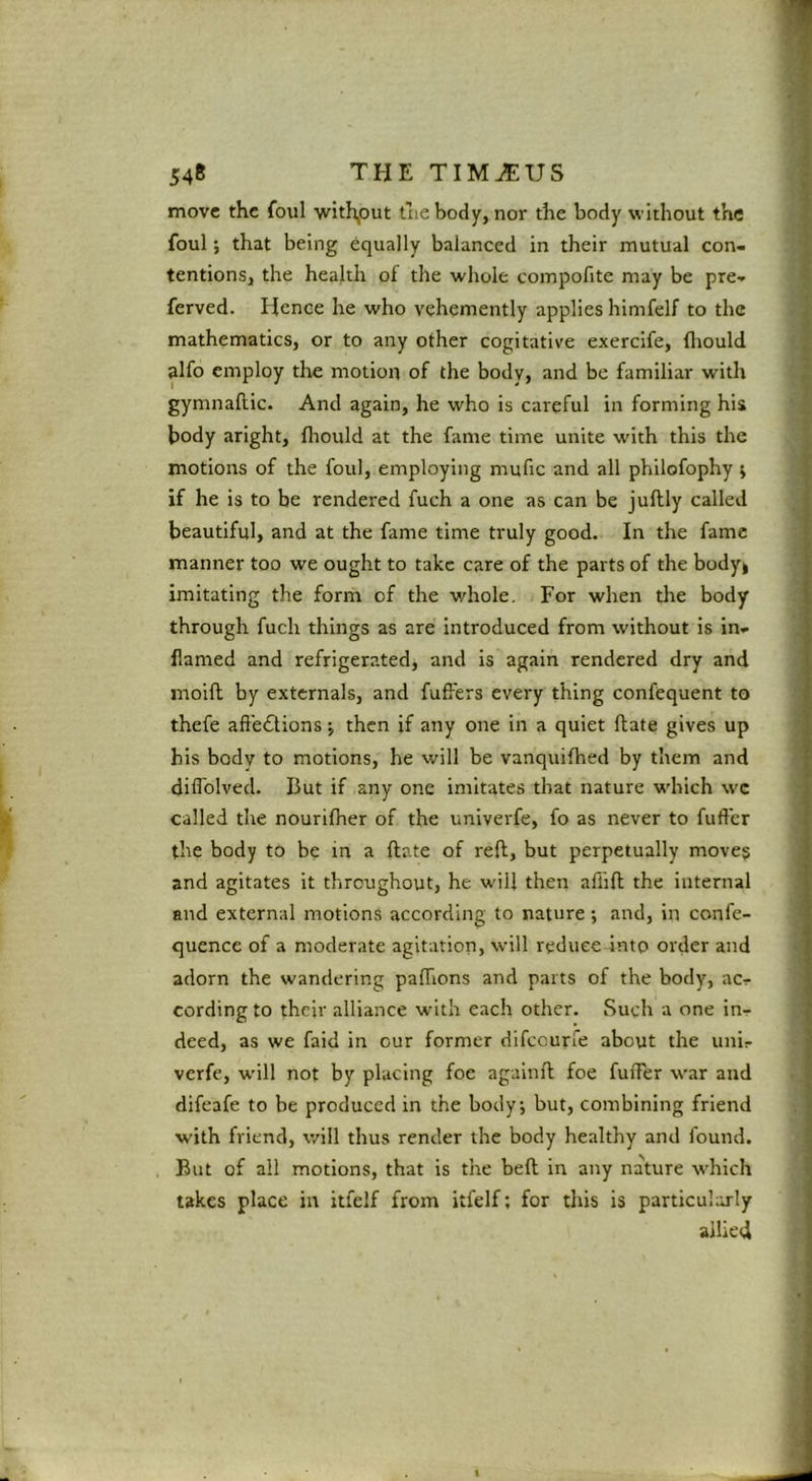 move the foul withiOut the body, nor the body without the foul *, that being equally balanced in their mutual con- tentions, the health of the whole compofite may be pre- ferved. Hence he who vehemently applies himfelf to the mathematics, or to any other cogitative exercife, fliould alfo employ the motion of the body, and be familiar with gymnaflic. And again, he who is careful in forming his body aright, fliould at the fame time unite with this the motions of the foul, employing mufic and all philofophy j if he is to be rendered fuch a one as can be juflly called beautiful, and at the fame time truly good. In the fame manner too we ought to take care of the parts of the bodyi imitating the form of the whole. For when the body through fuch things as are introduced from without is in- flamed and refrigerated, and is again rendered dry and moift by externals, and fuffers every thing confequent to thefe aft'e6lions j then if any one in a quiet flate gives up his body to motions, he will be vanquifhed by them and diffolved. But if any one imitates that nature which wc called the nourifher of the univerfe, fo as never to fufler the body to be in a flate of refl, but perpetually moves and agitates it throughout, he will then affifl the internal and external motions according to nature; and, in confe- quence of a moderate agitation, will reduce into order and adorn the wandering pafTions and parts of the body, ac- cording to their alliance with each other. Such a one in- deed, as we faid in our former difccurfe about the uni- verfe, w'ill not by placing foe agalnfl foe fulTer war and difeafe to be produced in the body; but, combining friend with friend, will thus render the body healthy and found. But of all motions, that is the befl in any nature which takes place in itfelf from itfelf; for this is particularly allied