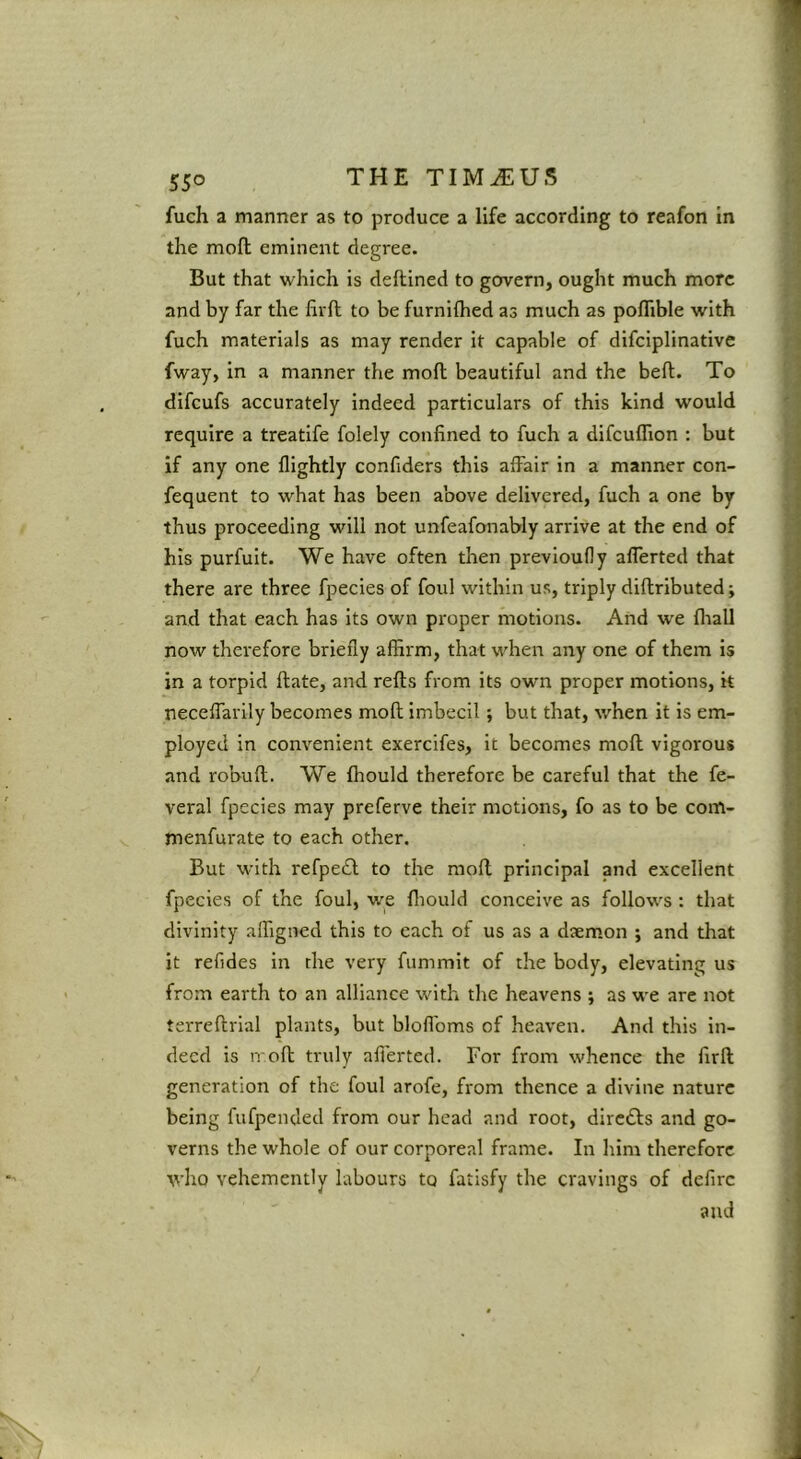 THE TIM^U.? fuch a manner as to produce a life according to reafon in the moll eminent degree. But that which is deftined to govern, ought much more and by far the firft to be furnilhed as much as poflible with fuch materials as may render it capable of difciplinative fway, in a manner the mod beautiful and the bed. To difeufs accurately indeed particulars of this kind would require a treatife folely confined to fuch a difculTion : but if any one flightly confiders this affair in a manner con- fequent to what has been above delivered, fuch a one by thus proceeding will not unfeafonably arrive at the end of his purfuit. We have often then previoully allerted that there are three fpecies of foul within us, triply didributed; and that each has its own proper motions. And we fliall now therefore briefly affirm, that when any one of them is in a torpid date, and reds from its own proper motions, it neceffarily becomes mod imbecil; but that, when it is em- ployed in convenient exercifes, it becomes mod vigorous and robud. We fhould therefore be careful that the fe- veral fpecies may preferve their motions, fo as to be com- menfurate to each other. But with refpecd to the mod principal and excellent fpecies of the foul, we fliould conceive as follows: that divinity affigned this to each of us as a daemon ; and that it refides in the very fummit of the body, elevating us from earth to an alliance with the heavens ; as we are not terredrial plants, but bloflbms of heaven. And this in- deed is irod truly afferted. For from whence the fird generation of the foul arofe, from thence a divine nature being fufpended from our head and root, diredbs and go- verns the whole of our corporeal frame. In him therefore who vehemently labours to fatisfy the cravings of defirc and