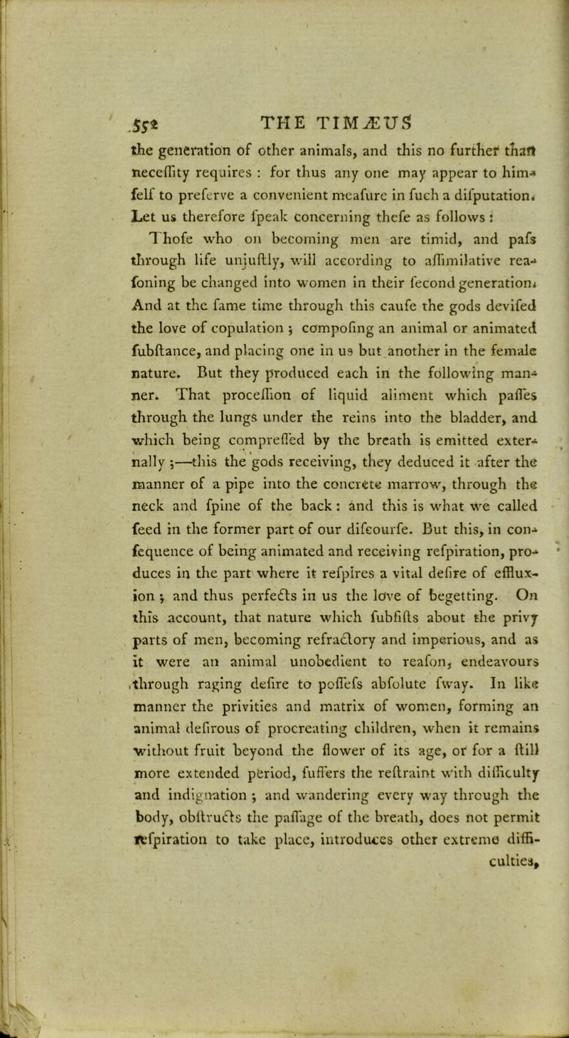 ' .5^4 THE TIM^US the genei*ation of other animals, and this no furthef than neccffity requires : for thus any one may appear to him'* felf to preferve a convenient meafure in fueh a difputationj Let us therefore fpeak concerning thefe as follows: 1 hofe who on becoming men are timid, and pafs tlirough life uniuflly, will according to adimilative rea-* foning be changed into women in their fecond generation* And at the fame time through this caufe the gods devifed the love of copulation ; compofmg an animal or animated fubftance, and placing one in us but another in the female nature. But they produced each in the following man* ner. That procelhon of liquid aliment which pafles through the lungs under the reins into the bladder, and which being comprefl'ed by the breath is emitted exter* nally —this the gods receiving, they deduced it after the manner of a pipe into the concrete marrow, through the neck and fpine of the back: and this is what we called feed in the former part of our difeourfe. But this, in con* fcquence of being animated and receiving refplration, pro-* duces in the part where it refpircs a vital defire of efflux- ion i and thus perfedds in us the love of begetting. On this account, that nature which fubfills about the privy parts of men, becoming refradlory and imperious, and as it were an animal unobedient to reafon, endeavours .through raging defire to poflefs abfolute fway. In like manner the privities and matrix of women, forming an animal defirous of procreating children, when it remains without fruit beyond the flower of its age, or for a Hill more extended period, fufl'ers the reftraint with difficulty and indignation ; and wandering every way through the body, obitrudls the paflage of the breath, does not permit tefplration to take place, introduces other extreme diffi- cultieSf