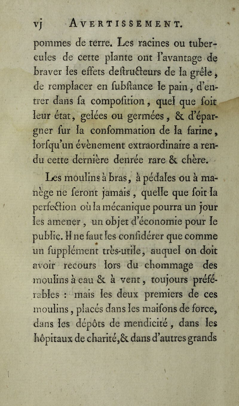 pommes de terre. Les racines ou tuber- cules de cette plante ont l’avantage de braver les effets deftrufteurs de la grêle, de remplacer en fubllance le pain, d’en- trer dans fa compobtion, quel que foit leur état, gelées ou germées, &. d’épar- gner fur la confommation de la farine, lorfqu’un évènement extraordinaire a ren- du cette dernière denrée rare & chère. Les moulins à bras, à pédales ou à ma- nège ne feront jamais, quelle que foit la perfeéîion où la mécanique pourra un jour les amener, un objet d’économie pour le public. H ne faut les confidérer que comme un fupplément très-utile, auquel on doit avoir recours lors du chommage des moulins à eau & à vent, toujours préfé- rables : mais les deux premiers de ces moulins, placés dans les maifons de force, dans les dépôts de mendicité, dans les hôpitaux de charité,& dans d’autres grands