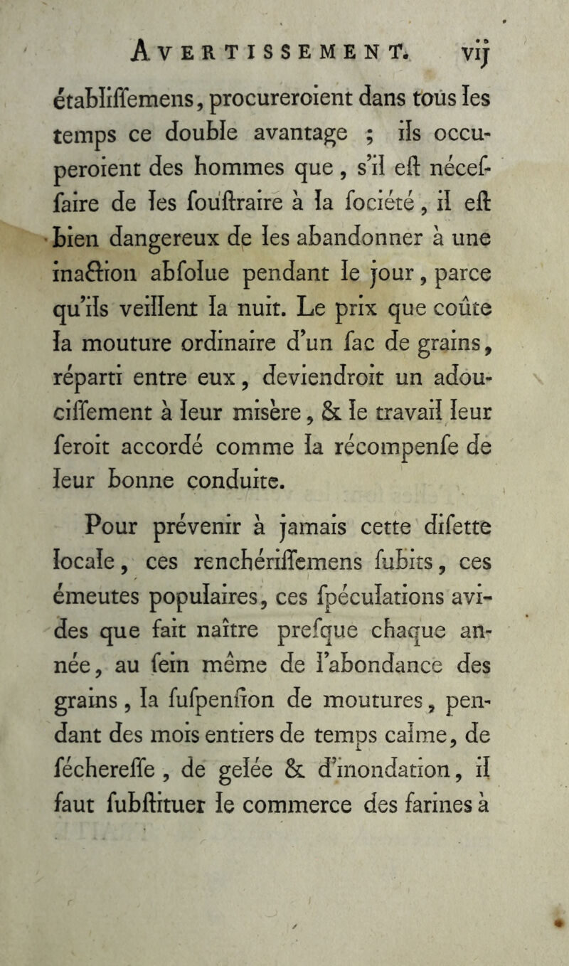 établiffemens, procureroient dans tous les temps ce double avantage ; ils occu- peraient des hommes que, s’il eft nécef- faire de Tes fouftraire à Ta fociété, il eft bien dangereux de Tes abandonner à une inaôion abfoîue pendant Te jour, parce qu’ils veiîlent la nuit. Le prix que coûte Ta mouture ordinaire d’un fac de grains, réparti entre eux, deviendroit un adou- ciflement à Teur misère, & Te travail leur ferait accordé comme Ta récompenfe de leur bonne conduite. Pour prévenir à jamais cette difette Tocaïe, ces renchériiTemens fubits, ces émeutes populaires, ces fpéculations avi- des que fait naître prefque chaque an- née, au fein même de l’abondance des grains , Ta fufpenfîon de moutures, pen- dant des mois entiers de temps calme, de féchereffe , de gelée &. d’inondation, il faut fubftituer Te commerce des farines à