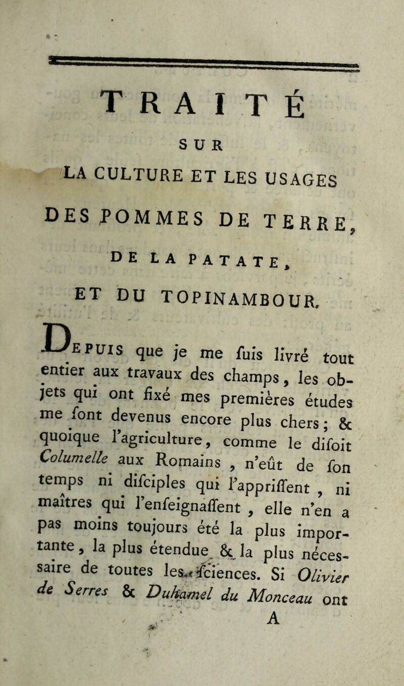 SUR LA CULTURE ET LES USAGES DES POMMES DE TERRE, de la patate, ET DU TOPINAMBOUR. depuis que je me fuis livré tout entier aux travaux des champs, les ob- jets qui ont fixé mes premières études me font devenus encore plus chers ; & quoique l’agriculture, comme le difoit Columelle' aux Romains , n’eût de fon temps ni difciples qui l’appriffent , ni maîtres qui l’enfeignaffent , elle n’en a pas moins toujours été la plus impor- tante , la plus étendue. 8c la plus néces- saire de toutes les.< Sciences. Si Olivier de Serres & Duhamel du Monceau ont A