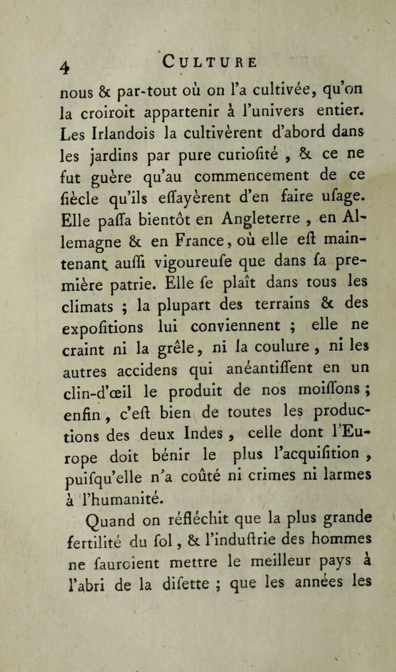 nous 8c par-tout où on l’a cultivée, qu’on la croiroit appartenir à l’univers entier. Les Irlandois la cultivèrent d’abord dans les jardins par pure curiofité , 8c ce ne fut guère qu’au commencement de ce liècle qu’ils effayèrent d’en faire ufage. Elle palfa bientôt en Angleterre , en Al- lemagne 8c en France, où elle eft main- tenant. aufli vigoureufe que dans fa pre- mière patrie. Elle fe plaît dans tous les climats ; la plupart des terrains & des expofitions lui conviennent ; elle ne craint ni la grêle, ni la coulure , ni les autres accidens qui anéantiffent en un clin-d’œil le produit de nos moiffons ; enfin, c’eft bien de toutes les produc- tions des deux Indes , celle dont l’Eu- rope doit bénir le plus l’acquifition , puifqu’elle n’a coûté ni crimes ni larmes à l’humanité. Quand on réfléchit que la plus grande fertilité du fol, 8c l’induftrie des hommes ne faurcient mettre le meilleur pays à l’abri de la difette ; que les années les