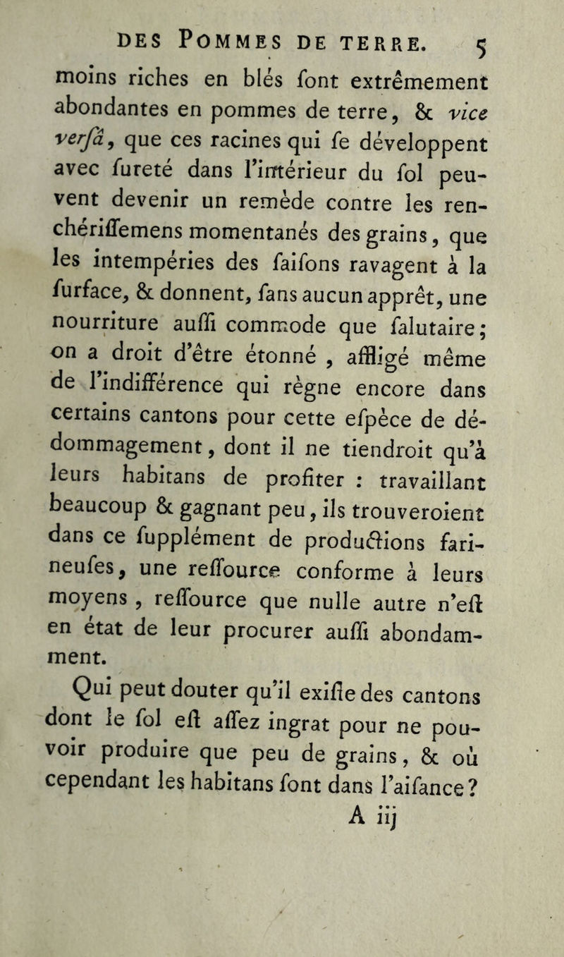moins riches en blés font extrêmement abondantes en pommes de terre, & vice verfâ, que ces racines qui fe développent avec fureté dans l’intérieur du fol peu- vent devenir un remède contre les ren- chériffemens momentanés des grains, que les intempéries des faifons ravagent à la furface, & donnent, fans aucun apprêt, une nourriture auffi commode que falutaire; on a droit d’être étonné , affligé même de l’indifférence qui règne encore dans certains cantons pour cette efpèce de dé- dommagement , dont il ne tiendroit qu a leurs habitans de profiter : travaillant beaucoup & gagnant peu, ils trouveroient dans ce fupplément de produ&ions fari- neufes, une reffource conforme à leurs moyens , reffource que nulle autre n’eft en état de leur procurer auffi abondam- ment. Qui peut douter qu’il exifie des cantons dont le fol efl affez ingrat pour ne pou- voir produire que peu de grains, & où cependant les habitans font dans l’aifance? A iij